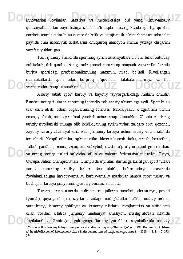 innovatsion   loyihalar,   nazariya   va   metodikasiga   oid   yangi   ilmiy-amaliy
qonuniyatlar   bilan   boyitilishiga   sabab   bo’lmoqda.   Hozirgi   kunda   sportga   qo’shni
qardosh mamlakatlar bilan o’zaro do’stlik va hamjixatlik o’rnatishdek musobaqalar
paytida   chin   insoniylik   xislatlarini   chuqurroq   namoyon   etishni   yuzaga   chiqarish
vazifasi yuklatilgan. 
Turli ijtimoiy sharoitda sportning ayrim xususiyatlari bir-biri bilan butunlay
zid   keladi,   deb   qaraldi.   Bunga   sobiq   sovet   sportining   maqsadi   va   vazifasi   hamda
burjua   sportidagi   professionalizmning   mazmuni   misol   bo’ladi.   Rivojlangan
mamlakatlarda   sport   bilan   ko’proq   o’quvchilar   talabalar,   armiya   va   flot
xizmatchilari shug’ullanadilar.  6
Asosiy   sabab   sport   harbiy   va   hayotiy   tayyorgarlikdagi   muhim   omildir.
Bundan tashqari ularda sportning iqtisodiy roli asosiy o’rinni egalaydi. Sport bilan
ular   dam   olish,   odam   organizmining   formasi,   funktsiyasini   o’zgartirish   uchun
emas, yashash,  moddiy ne’mat yaratish uchun shug’ullanadilar. Chunki  sportning
tarixiy rivojlanishi  shunga olib keldiki, uning ayrim  turlari xalqaro obru qozondi,
xayotiy-zaruriy   ahamiyat   kasb   etdi,   jismoniy   tarbiya   uchun   asosiy   vosita   sifatida
tan   olindi.   Yengil   atletika,   og’ir   atletika,   klassik   kurash,   boks,   suzish,   basketbol,
futbol,   gandbol,   tennis,   velosport,   voleybol,   suvda   to’p   o’yini,   sport   gimnastikasi
va   uning   boshqa   turlari   bo’yicha   milliy   va   xalqaro   federatsiyalar   tuzildi.   Osiyo,
Ovrupa, Jahon chempionatlari, Olimpiada o’yinlari dasturiga kiritilgan sport turlari
xamda   sportning   milliy   turlari   deb   atalib,   ta’lim-tarbiya   jarayonida
foydalaniladigan   hayotiy-amaliy,   harbiy-amaliy   mashqlar   hamda   sport   turlari   va
boshqalar tarbiya jarayonining asosiy vositasi sanaladi. 
Turizm   -   reja   asosida   oldindan   muljallanib   sayohat,   ekskursiya,   poxod
(yurish),   qoyaga   chiqish,   sayrlar   tarzidagi   mashg’ulotlar   bo’lib,   moddiy   ne’mat
yaratilmay,   jismoniy   qobiliyat   va   jismoniy   sifatlarni   rivojlantirish   va   aktiv   dam
olish   vositasi   sifatida   jismoniy   madaniyat   amaliyoti,   mashg’ulotlari   sifatida
foydalaniladi.   Geologlar,   gidrogeograflarning   yurishlari,   sayohatlarida   moddiy
6
  Tursunov U. «Jismoniy tarbiya nazariyasi  va metodikasi», o‘quv qo‘llanma, Qo‘qon, 1992. Kodirov N. Problems
of the globalization of information culture in the current  time //Ştiinţă, educaţie, cultură. – 2020. –   Т . 4. –   С . 272-
274 
21 