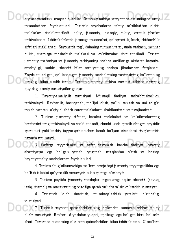 qiymat yaratishni maqsad qiladilar. Jismoniy tarbiya jarayonnda esa uning xususiy
tomonlaridan   foydalaniladi.   Turistik   sayohatlarda   tabiiy   to’siklaridan   o’tish
malakalari   shakllantiriladi,   aqliy,   jismoniy,   axloqiy,   ruhiy,   estetik   jihatlar
tarbiyalanadi. Ishtirokchilarda jamoaga munosabat, qo’rqmaslik, kuch, chidamlilik
sifatlari shakllanadi. Sayohatda tog’, dalaning turmush tarzi, unda yashash, mehnat
qilish,   sharoitga   moslashish   malakasi   va   ko’nikmalari   rivojlantiriladi.   Turizm
jismoniy   madaniyat   va   jismoniy   tarbiyaning   boshqa   omillariga   nisbatan   hayotiy-
amaliyligi,   muhiti,   sharoiti   bilan   tarbiyaning   boshqa   jihatlaridan   farqlanadi.
Foydalaniladigan,   qo’llanadigan   jismoniy   mashqlarning   zaxirasining   ko’lamining
kengligi   bilan   ajralib   turadi.   Turizm   jismoniy   tarbiya   vositasi   sifatida   o’zining
quyidagi asosiy xususiyatlariga ega: 
1.   Hayotiy-amaliylik   xususiyati.   Mustaqil   faoliyat,   tashabbuskorlikni
tarbiyalaydi.   Raxbarlik,   boshqarish,   mo’ljal   olish,   yo’lni   tanlash   va   uni   to’g’ri
topish, xaritani o’qiy olishdek qator malakalarni shakllantiradi va rivojlantiradi. 
2.   Turizm   jismoniy   sifatlar,   harakat   malakalari   va   ko’nikmalarining
barchasini teng tarbiyalaydi va shakllantiradi, chunki unda ajratib olingan qaysidir
sport   turi   yoki   kasbiy   tayyorgarlik   uchun   kerak   bo’lgan   xislatlarni   rivojlantirish
nazarda tutilmaydi. 
3.   Safarga   tayyorlanish   va   safar   davomida   barcha   faoliyat,   hayotiy
ahamiyatga   ega   bo’lgan   yurish,   yugurish,   tusiqlardan   o’tish   va   boshqa
hayotiyamaliy mashqlardan foydalaniladi. 
4. Turizm shug’ullanuvchiga ma’lum darajadagi jismoniy tayyorgarlikka ega
bo’lish talabini qo’ymaslik xususiyati bilan sportga o’xshaydi. 
5.   Turizm   paytida   jismoniy   mashqlar   organizmga   iqlim   sharoiti   (sovuq,
issiq, shamol) va marshrutining rel ь efiga qarab turlicha ta’sir ko’rsatish xususiyati.
6.   Turizmda   kuch   sinashish,   musobaqalashish   yetakchi   o’rindaligi
xususiyati. 
7.   Turistik   sayohat   qatnashchilarining   o’zlaridan   munosib   rahbar   tanlay
olishi   xususiyati.   Raxbar   16  yoshdan   yuqori,  tajribaga   ega   bo’lgan   kishi   bo’lnshi
shart. Turizmda raxbarning o’zi ham qatnashchilari bilan ishtirok etadi. U ma’lum
22 
