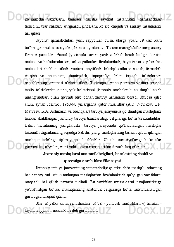 ko’shimcha   vazifalarni   bajaradi:   turistik   sayohat   marshrutini,   qatnashchilar
tarkibini,   ular   shaxsini   o’rganadi,   jihozlarni   ko’rib   chiqadi   va   amaliy   masalalarni
hal qiladi. 
Sayohat   qatnashchilari   yosh   sayyohlar   bulsa,   ularga   yoshi   19   dan   kam
bo’lmagan mutaxassis yo’riqchi etib tayinlanadi. Turizm mashg’ulotlarining asosiy
formasi   paxoddir.   Poxod   (yurish)da   turizm   paytida   bilish   kerak   bo’lgan   barcha
malaka  va ko’nikmalardan, uslubiyotlardan  foydalaniladi,  hayotiy  zaruriy harakat
malakalari   shakllantiriladi,   zaxirasi   boyitiladi.   Mashg’ulotlarda   suzish,   tirmashib
chiqish   va   hokazolar,   shuningdek,   topografiya   bilan   ishlash,   to’siqlardan
oshishlarning   xammasi   o’zlashtiriladi.   Turizmga   jismoniy   tarbiya   vositasi   tarzida
tabiiy   to’siqlardan   o’tish,   yuk   ko’tarishni   jismoniy   mashqlar   bilan   shug’ullanish
mashg’ulotlari   bilan   qo’shib   olib   borish   zaruriy   natijalarni   beradi.   Xulosa   qilib
shuni   aytish   lozimki,   1960-90   yillargacha   qator   mualliflar   (A.D.   Novikov,   L.P.
Matveev, B.A. Ashmarin va boshqalar) tarbiya jarayonida qo’llanilgan mashqlarni
tarixan shakllangan jismoniy tarbiya tizimlaridagi belgilariga ko’ra turkumladilar.
Lekin   tizimlarning   yangilanishi,   tarbiya   jarayonida   qo’llaniladigan   mashqlar
takomillashganlarining vujudga kelishi, yangi mashqlarning tarixan qabul qilingan
mashqlar   tarkibiga   sig’may   qola   boshladilar.   Chunki   xususiyatlariga   ko’ra   ular
gimnastika, o’yinlar, sport yoki turizm mashqlaridan deyarli farq qilar edi.
Jismoniy mashqlarni anatomik belgilari, harakatning shakli va
quvvatiga qarab klassifikatsiyasi.
Jismoniy tarbiya jarayonining samaradorligiga erishishda mashg’ulotlarning
har qanday turi uchun tanlangan mashqlardan foydalanishda qo’yilgan vazifalarni
maqsadli   hal   qilish   nazarda   tutiladi.   Bu   vazifalar   mushaklarni   rivojlantirishga
yo’naltirilgan   bo’lsa,   mashqlarning   anatomik   belgilariga   ko’ra   turkumlanadigan
guruhiga murojaat qilindi. 
Ular: a) yelka kamari mushaklari; b) bel - yonbosh mushaklari; v) harakat -
tayanch apparati mushaklari deb guruhlanadi. 
23 