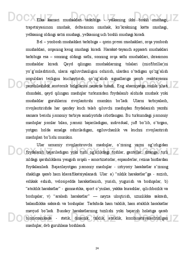 Elka   kamari   mushaklari   tarkibiga   -   yelkaning   ikki   boshli   mushagi,
trapetsiyasimon   mushak,   deltasimon   mushak,   ko’krakning   katta   mushagi,
yelkaning oldingi satxi mushagi, yelkaning uch boshli mushagi kiradi. 
Bel – yonbosh mushaklari tarkibiga – qorin pressi mushaklari, orqa yonbosh
mushaklari,   orqaning   keng   mushagi   kiradi.   Harakat-tayanch   apparati   mushaklari
tarkibiga   esa   –   sonning   oldingi   sathi,   sonning   orqa   sathi   mushaklari,   ikrasimon
mushaklar   kiradi.   Qayd   qilingan   mushaklarning   tolalari   (miofibrillar)ni
yo’g’onlashtirish,   ularni   egiluvchanligini   oshirish,   ulardan   o’tadigan   qo’zg’alish
impulslari   tezligini   kuchaytirish,   qo’zg’alish   signallariga   javob   reaktsiyasini
yaxshilashdek   anotomik   belgilarini   nazarda   tutadi.   Eng   ahamiyatga   molik   jihati
shundaki,   qayd   qilingan   mashqlar   turkumidan   foydalanib   alohida   mushak   yoki
mushaklar   guruhlarini   rivojlantirshi   mumkin   bo’ladi.   Ularni   tarbiyalash,
rivojlantirishda   har   qanday   kuch   talab   qiluvchi   mashqdan   foydalanish   yaxshi
samara berishi  jismoniy tarbiya amaliyotida isbotlangan. Bu turkumdagi jismoniy
mashqlar   jismlar   bilan,   jismsiz   bajariladigan,   individual,   juft   bo’lib,   o’tirgan,
yotgan   holda   amalga   oshiriladigan,   egiluvchanlik   va   kuchni   rivojlantirish
mashqlari bo’lishi mumkin. 
Ular   umumiy   rivojlantiruvchi   mashqlar,   o’zining   vazni   og’irligidan
foydalanib   bajariladigan   yoki   turli   og’irlikdagi   toshlar,   gantellar,   shtanga,   turli
xildagi qarshiliklarni yengish orqali – amortizatorlar, espanderlar, rezina bintlardan
foydalaniladi.   Bajarilayotgan   jismoniy   mashqlar   -   ixtiyoriy   harakatlar   o’zining
shakliga   qarab   ham   klassifikatsiyalanadi.   Ular:   a)   “siklik   harakatlar”ga   -   suzish,
eshkak   eshish,   velosipedda   harakatlanish,   yurish,   yugurish   va   boshqalar;   b)
“atsiklik harakatlar” - gimnastika, sport o’yinlari, yakka kurashlar, qilichbozlik va
boshqalar;   v)   “aralash   harakatlar”   —   nayza   uloqtirish,   uzunlikka   sakrash,
balandlikka   sakrash   va   boshqalar.   Tarkibida   ham   tsiklik,   ham   atsiklik   harakatlar
mavjud   bo’ladi.   Bunday   harakatlarning   tuzilishi   yoki   bajarish   holatiga   qarab
biomexanikada   -   statik,   dinamik,   tsiklik,   atsiklik,   kombinatsiyalashtirilgan
mashqlar, deb guruhlana boshlandi. 
24 