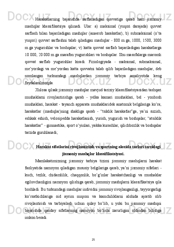 Harakatlarning   bajarishda   sarflanadigan   quvvatiga   qarab   ham   jismoniy
mashqlar   klassifikatsiya   qilinadi.   Ular:   a)   maksimal   (yuqori   darajada)   quvvat
sarflash   bilan   bajariladigan   mashqlar   (anaerob   harakatlar);   b)   submaksimal   (o’ta
yuqori)   quvvat   sarflashni   talab  qiladigan   mashqlar   -   800  m.ga,   1000,  1500,   3000
m.ga   yugurishlar   va   boshqalar;   v)   katta   quvvat   sarflab   bajariladigan   harakatlarga
10 000, 20 000 m.ga marafon yugurishlari va boshqalar. Shu masofalarga maromli
quvvat   sarflab   yugurishlar   kiradi.   Fiziologiyada   -   maksimal,   submaksimal,
me’yordagi   va   me’yordan   katta   quvvatni   talab   qilib   bajariladigan   mashqlar,   deb
nomlangan   turkumdagi   mashqlardan   jismoniy   tarbiya   amaliyotida   keng
foydalanilmoqda. 
Xulosa qilsak jismoniy mashqlar mavjud tarixiy klassifikatsiyasidan tashqari
mushaklarni   rivojlantirishga   qarab   -   yelka   kamari   mushaklari,   bel   -   yonbosh
mushaklari, harakat - tayanch apparata mushaklaridek anatomik belgilariga ko’ra;
harakatlar   (mashqlar)ning   shakliga   qarab   -   “tsiklik   harakatlar”ga,   ya’ni   suzish,
eshkak eshish,  velosipedda harakatlanish, yurish, yugurish va boshqalar; “atsiklik
harakatlar” - gimnastika, sport o’yinlari, yakka kurashlar, qilichbozlik va boshqalar
tarzida guruhlanadi; 
Harakat sifatlarini rivojlantiriish va sportning aloxida turlari tarzidagi
jismoniy mashqlar klassifikatsiyasi.
Mamlakatimizning   jismoniy   tarbiya   tizimi   jismoniy   mashqlarni   harakat
faoliyatida namoyon qiladigan xususiy belgilariga qarab, ya’ni jismoniy sifatlari -
kuch,   tezlik,   chidamlilik,   chaqqonlik,   bo’g’inlar   harakatchanligi   va   mushaklar
egiluvchanligini namoyon qilishiga qarab, jismoniy mashqlarni klassifikatsiya qila
boshladi. Bu turkumdagi mashqlar individni jismoniy rivojlanganligi, tayyorgarligi
ko’rsatkichlariga   oid   ayrim   nuqson   va   kamchiliklarni   alohida   ajratib   olib
rivojlantirish   va   tarbiyalash   uchun   qulay   bo’lib,   u   yoki   bu   jismoniy   mashqni
bajarishda   qanday   sifatlarning   namoyon   bo’lishi   zarurligini   oldindan   bilishga
imkon beradi. 
25 