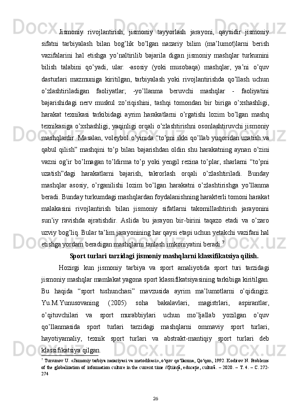 Jismoniy   rivojlantirish,   jismoniy   tayyorlash   jarayoni,   qaysidir   jismoniy
sifatni   tarbiyalash   bilan   bog’lik   bo’lgan   nazariy   bilim   (ma’lumot)larni   berish
vazifalarini   hal   etishga   yo’naltirilib   bajarila   digan   jismoniy   mashqlar   turkumini
bilish   talabini   qo’yadi,   ular:   -asosiy   (yoki   musobaqa)   mashqlar,   ya’ni   o’quv
dasturlari   mazmuniga   kiritilgan,   tarbiyalash   yoki   rivojlantirishda   qo’llash   uchun
o’zlashtiriladigan   faoliyatlar;   -yo’llanma   beruvchi   mashqlar   -   faoliyatini
bajarishidagi   nerv   muskul   zo’riqishini,   tashqi   tomondan   bir   biriga   o’xshashligi,
harakat   texnikasi   tarkibidagi   ayrim   harakatlarni   o’rgatishi   lozim   bo’lgan   mashq
texnikasiga o’xshashligi, yaqinligi orqali o’zlashtirishni osonlashtiruvchi jismoniy
mashqlardir. Masalan, voleybol o’yinida “to’pni ikki qo’llab yuqoridan uzatish va
qabul   qilish”   mashqini   to’p   bilan   bajarishdan   oldin   shu   harakatning   aynan   o’zini
vazni   og’ir   bo’lmagan   to’ldirma   to’p   yoki   yengil   rezina   to’plar,   sharlarni   “to’pni
uzatish”dagi   harakatlarni   bajarish,   takrorlash   orqali   o’zlashtiriladi.   Bunday
mashqlar   asosiy,   o’rganilishi   lozim   bo’lgan   harakatni   o’zlashtirishga   yo’llanma
beradi. Bunday turkumdagi mashqlardan foydalanishning harakterli tomoni harakat
malakasini   rivojlantirish   bilan   jismoniy   sifatlarni   takomillashtirish   jarayonini
sun’iy   ravishda   ajratishdir.   Aslida   bu   jarayon   bir-birini   taqazo   etadi   va   o’zaro
uzviy bog’liq. Bular ta’lim jarayonining har qaysi etapi uchun yetakchi vazifani hal
etishga yordam beradigan mashqlarni tanlash imkoniyatini beradi. 7
 
Sport turlari tarzidagi jismoniy mashqlarni klassifikatsiya qilish.
Hozirgi   kun   jismoniy   tarbiya   va   sport   amaliyotida   sport   turi   tarzidagi
jismoniy mashqlar mamlakat yagona sport klassifikatsiyasining tarkibiga kiritilgan.
Bu   haqida   “sport   tushunchasi”   mavzusida   ayrim   ma’lumotlarni   o’qidingiz.
Yu.M.Yunusovaning   (2005)   soha   bakalavlari,   magistrlari,   aspirantlar,
o’qituvchilari   va   sport   murabbiylari   uchun   mo’ljallab   yozilgan   o’quv
qo’llanmasida   sport   turlari   tarzidagi   mashqlarni   ommaviy   sport   turlari,
hayotiyamaliy,   texnik   sport   turlari   va   abstrakt-mantiqiy   sport   turlari   deb
klassifikatsiya qilgan. 
7
  Tursunov U. «Jismoniy tarbiya nazariyasi  va metodikasi», o‘quv qo‘llanma, Qo‘qon, 1992. Kodirov N. Problems
of the globalization of information culture in the current  time //Ştiinţă, educaţie, cultură. – 2020. –   Т . 4. –   С . 272-
274 
26 