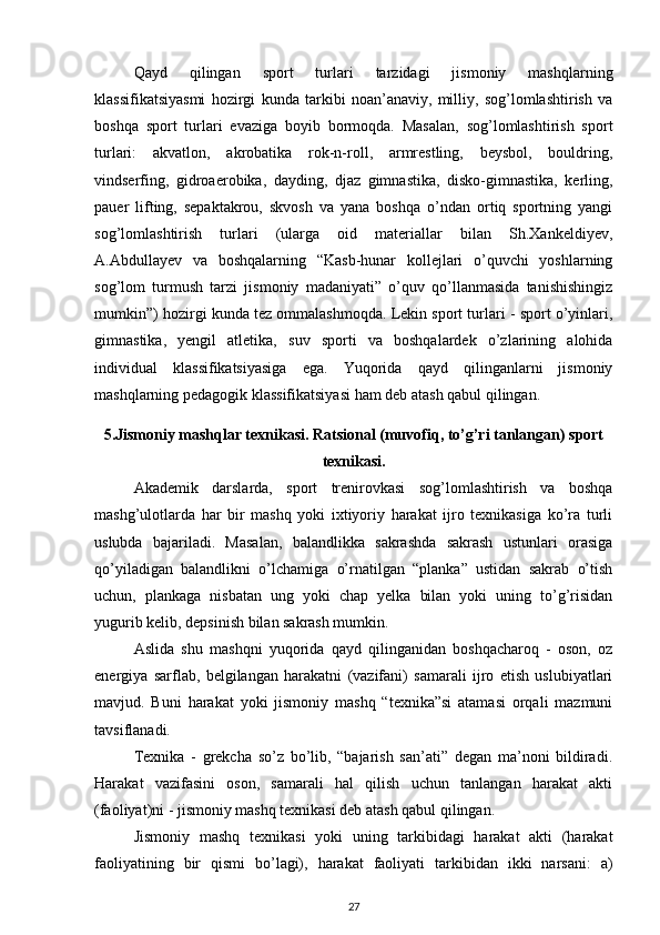 Qayd   qilingan   sport   turlari   tarzidagi   jismoniy   mashqlarning
klassifikatsiyasmi   hozirgi   kunda   tarkibi   noan’anaviy,   milliy,   sog’lomlashtirish   va
boshqa   sport   turlari   evaziga   boyib   bormoqda.   Masalan,   sog’lomlashtirish   sport
turlari:   akvatlon,   akrobatika   rok-n-roll,   armrestling,   beysbol,   bouldring,
vindserfing,   gidroaerobika,   dayding,   djaz   gimnastika,   disko-gimnastika,   kerling,
pauer   lifting,   sepaktakrou,   skvosh   va   yana   boshqa   o’ndan   ortiq   sportning   yangi
sog’lomlashtirish   turlari   (ularga   oid   materiallar   bilan   Sh.Xankeldiyev,
A.Abdullayev   va   boshqalarning   “Kasb-hunar   kollejlari   o’quvchi   yoshlarning
sog’lom   turmush   tarzi   jismoniy   madaniyati”   o’quv   qo’llanmasida   tanishishingiz
mumkin”) hozirgi kunda tez ommalashmoqda. Lekin sport turlari - sport o’yinlari,
gimnastika,   yengil   atletika,   suv   sporti   va   boshqalardek   o’zlarining   alohida
individual   klassifikatsiyasiga   ega.   Yuqorida   qayd   qilinganlarni   jismoniy
mashqlarning pedagogik klassifikatsiyasi ham deb atash qabul qilingan. 
5.Jismoniy mashqlar texnikasi. Ratsional (muvofiq, to’g’ri tanlangan) sport
texnikasi.
Akademik   darslarda,   sport   trenirovkasi   sog’lomlashtirish   va   boshqa
mashg’ulotlarda   har   bir   mashq   yoki   ixtiyoriy   harakat   ijro   texnikasiga   ko’ra   turli
uslubda   bajariladi.   Masalan,   balandlikka   sakrashda   sakrash   ustunlari   orasiga
qo’yiladigan   balandlikni   o’lchamiga   o’rnatilgan   “planka”   ustidan   sakrab   o’tish
uchun,   plankaga   nisbatan   ung   yoki   chap   yelka   bilan   yoki   uning   to’g’risidan
yugurib kelib, depsinish bilan sakrash mumkin. 
Aslida   shu   mashqni   yuqorida   qayd   qilinganidan   boshqacharoq   -   oson,   oz
energiya   sarflab,   belgilangan   harakatni   (vazifani)   samarali   ijro   etish   uslubiyatlari
mavjud.   Buni   harakat   yoki   jismoniy   mashq   “texnika”si   atamasi   orqali   mazmuni
tavsiflanadi. 
Texnika   -   grekcha   so’z   bo’lib,   “bajarish   san’ati”   degan   ma’noni   bildiradi.
Harakat   vazifasini   oson,   samarali   hal   qilish   uchun   tanlangan   harakat   akti
(faoliyat)ni - jismoniy mashq texnikasi deb atash qabul qilingan. 
Jismoniy   mashq   texnikasi   yoki   uning   tarkibidagi   harakat   akti   (harakat
faoliyatining   bir   qismi   bo’lagi),   harakat   faoliyati   tarkibidan   ikki   narsani:   a)
27 