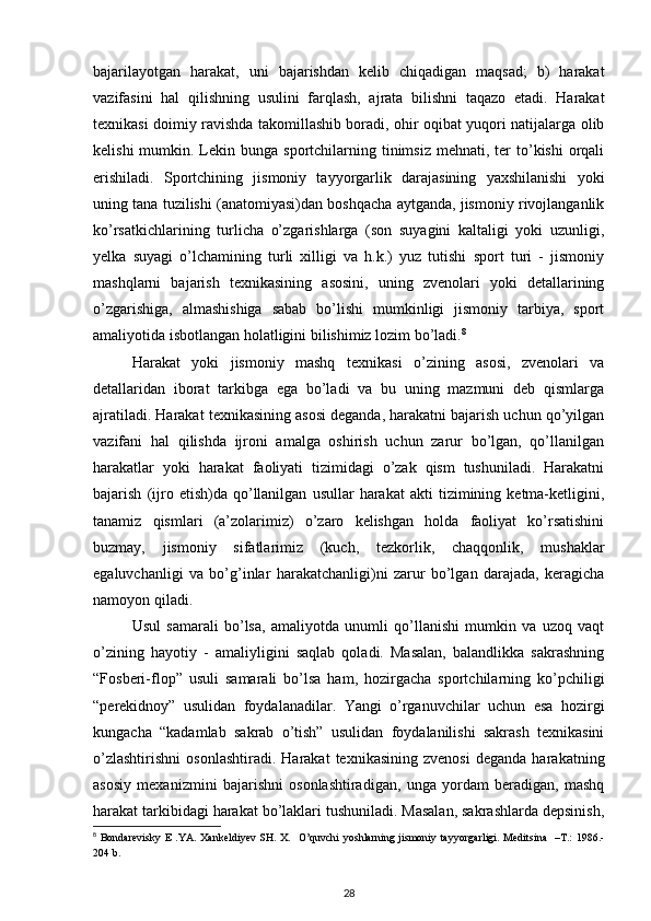 bajarilayotgan   harakat,   uni   bajarishdan   kelib   chiqadigan   maqsad;   b)   harakat
vazifasini   hal   qilishning   usulini   farqlash,   ajrata   bilishni   taqazo   etadi.   Harakat
texnikasi doimiy ravishda takomillashib boradi, ohir oqibat yuqori natijalarga olib
kelishi   mumkin.  Lekin bunga  sportchilarning  tinimsiz  mehnati, ter  to’kishi   orqali
erishiladi.   Sportchining   jismoniy   tayyorgarlik   darajasining   yaxshilanishi   yoki
uning tana tuzilishi (anatomiyasi)dan boshqacha aytganda, jismoniy rivojlanganlik
ko’rsatkichlarining   turlicha   o’zgarishlarga   (son   suyagini   kaltaligi   yoki   uzunligi,
yelka   suyagi   o’lchamining   turli   xilligi   va   h.k.)   yuz   tutishi   sport   turi   -   jismoniy
mashqlarni   bajarish   texnikasining   asosini,   uning   zvenolari   yoki   detallarining
o’zgarishiga,   almashishiga   sabab   bo’lishi   mumkinligi   jismoniy   tarbiya,   sport
amaliyotida isbotlangan holatligini bilishimiz lozim bo’ladi. 8
 
Harakat   yoki   jismoniy   mashq   texnikasi   o’zining   asosi,   zvenolari   va
detallaridan   iborat   tarkibga   ega   bo’ladi   va   bu   uning   mazmuni   deb   qismlarga
ajratiladi. Harakat texnikasining asosi deganda, harakatni bajarish uchun qo’yilgan
vazifani   hal   qilishda   ijroni   amalga   oshirish   uchun   zarur   bo’lgan,   qo’llanilgan
harakatlar   yoki   harakat   faoliyati   tizimidagi   o’zak   qism   tushuniladi.   Harakatni
bajarish   (ijro  etish)da   qo’llanilgan   usullar   harakat   akti   tizimining   ketma-ketligini,
tanamiz   qismlari   (a’zolarimiz)   o’zaro   kelishgan   holda   faoliyat   ko’rsatishini
buzmay,   jismoniy   sifatlarimiz   (kuch,   tezkorlik,   chaqqonlik,   mushaklar
egaluvchanligi   va   bo’g’inlar   harakatchanligi)ni   zarur   bo’lgan   darajada,   keragicha
namoyon qiladi. 
Usul   samarali   bo’lsa,   amaliyotda   unumli   qo’llanishi   mumkin   va   uzoq   vaqt
o’zining   hayotiy   -   amaliyligini   saqlab   qoladi.   Masalan,   balandlikka   sakrashning
“Fosberi-flop”   usuli   samarali   bo’lsa   ham,   hozirgacha   sportchilarning   ko’pchiligi
“perekidnoy”   usulidan   foydalanadilar.   Yangi   o’rganuvchilar   uchun   esa   hozirgi
kungacha   “kadamlab   sakrab   o’tish”   usulidan   foydalanilishi   sakrash   texnikasini
o’zlashtirishni   osonlashtiradi.   Harakat   texnikasining   zvenosi   deganda   harakatning
asosiy   mexanizmini   bajarishni   osonlashtiradigan,   unga   yordam   beradigan,   mashq
harakat tarkibidagi harakat bo’laklari tushuniladi. Masalan, sakrashlarda depsinish,
8
  Bondarevisky  E .YA. Xankeldiyev SH. X.   O’quvchi  yoshlarning jismoniy tayyorgarligi. Meditsina   –T.:  1986.-
204 b. 
28 