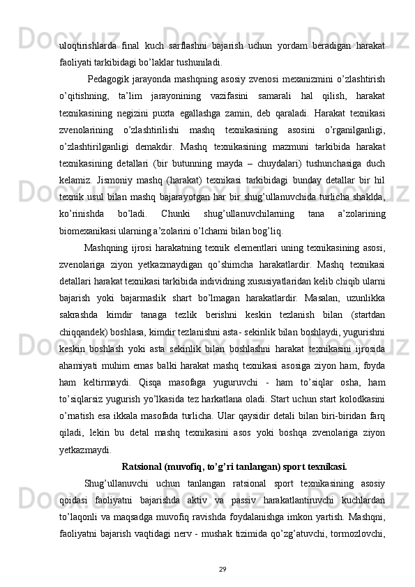 uloqtirishlarda   final   kuch   sarflashni   bajarish   uchun   yordam   beradigan   harakat
faoliyati tarkibidagi bo’laklar tushuniladi.
  Pedagogik   jarayonda   mashqning   asosiy   zvenosi   mexanizmini   o’zlashtirish
o’qitishning,   ta’lim   jarayonining   vazifasini   samarali   hal   qilish,   harakat
texnikasining   negizini   puxta   egallashga   zamin,   deb   qaraladi.   Harakat   texnikasi
zvenolarining   o’zlashtirilishi   mashq   texnikasining   asosini   o’rganilganligi,
o’zlashtirilganligi   demakdir.   Mashq   texnikasining   mazmuni   tarkibida   harakat
texnikasining   detallari   (bir   butunning   mayda   –   chuydalari)   tushunchasiga   duch
kelamiz.   Jismoniy   mashq   (harakat)   texnikasi   tarkibidagi   bunday   detallar   bir   hil
texnik   usul   bilan   mashq   bajarayotgan   har   bir   shug’ullanuvchida   turlicha   shaklda,
ko’rinishda   bo’ladi.   Chunki   shug’ullanuvchilarning   tana   a’zolarining
biomexanikasi ularning a’zolarini o’lchami bilan bog’liq. 
Mashqning   ijrosi   harakatning   texnik   elementlari   uning   texnikasining   asosi,
zvenolariga   ziyon   yetkazmaydigan   qo’shimcha   harakatlardir.   Mashq   texnikasi
detallari harakat texnikasi tarkibida individning xususiyatlaridan kelib chiqib ularni
bajarish   yoki   bajarmaslik   shart   bo’lmagan   harakatlardir.   Masalan,   uzunlikka
sakrashda   kimdir   tanaga   tezlik   berishni   keskin   tezlanish   bilan   (startdan
chiqqandek) boshlasa, kimdir tezlanishni asta- sekinlik bilan boshlaydi, yugurishni
keskin   boshlash   yoki   asta   sekinlik   bilan   boshlashni   harakat   texnikasini   ijrosida
ahamiyati   muhim   emas   balki   harakat   mashq   texnikasi   asosiga   ziyon   ham,   foyda
ham   keltirmaydi.   Qisqa   masofaga   yuguruvchi   -   ham   to’siqlar   osha,   ham
to’siqlarsiz yugurish yo’lkasida tez harkatlana oladi. Start uchun start kolodkasini
o’rnatish   esa   ikkala   masofada   turlicha.   Ular   qaysidir   detali   bilan   biri-biridan   farq
qiladi,   lekin   bu   detal   mashq   texnikasini   asos   yoki   boshqa   zvenolariga   ziyon
yetkazmaydi. 
Ratsional (muvofiq, to’g’ri tanlangan) sport texnikasi.
Shug’ullanuvchi   uchun   tanlangan   ratsional   sport   texnikasining   asosiy
qoidasi   faoliyatni   bajarishda   aktiv   va   passiv   harakatlantiruvchi   kuchlardan
to’laqonli   va   maqsadga   muvofiq   ravishda   foydalanishga   imkon   yartish.   Mashqni,
faoliyatni  bajarish  vaqtidagi  nerv -  mushak  tizimida  qo’zg’atuvchi, tormozlovchi,
29 