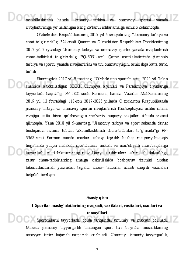 tashkillashtirish   hamda   jismoniy   tarbiya   va   ommaviy   sportni   yanada
rivojlantirishga yo‘naltirilgan   keng ko‘lamli ishlar amalga oshirib kelinmoqda.  
O`zbekiston Respublikasining 2015 yil 5 sentyabrdagi “Jismoniy tarbiya va
sport to`g`risida”gi  394-sonli Qonuni va O`zbekiston Respublikasi  Prezidentining
2017   yil   3   iyundagi   “Jismoniy   tarbiya   va   ommaviy   sportni   yanada   rivojlantirish
chora-tadbirlari   to`g`risida”gi   PQ-3031-sonli   Qarori   mamlakatimizda   jismoniy
tarbiya va sportni yanada rivojlantirish va uni ommaviyligini oshirishga katta turtki
bo`ldi. 
Shuningdek 2017 yil 9 martdagi “O`zbekiston sportchilarini 2020 yil Tokio
shahrida   o`tkaziladigan   XXXII   Olimpiya   o`yinlari   va   Paralimpiya   o`yinlariga
tayyorlash   haqida”gi   PF-2821-sonli   Farmoni,   hamda   Vazirlar   Mahkamasining
2019   yil   13   fevraldagi   118-son   2019-2023   yillarda   O`zbekiston   Respublikasida
jismoniy   tarbiya   va   ommaviy   sportni   rivojlantirish   Kontseptsiyasi   ushbu   sohani
rivojiga   katta   hissa   qo`shayotgan   me’yoriy   huquqiy   xujjatlar   sifatida   xizmat
qilmoqda.   Yana   2018   yil   5-martdagi   “Jismoniy   tarbiya   va   sport   sohasida   davlat
boshqaruvi   izimini   tubdan   takomillashtirish   chora-tadbirlari   to`g`risida”gi   PF-
5368-sonli   Farmon   xamda   mazkur   sohaga   tegishli   boshqa   me’yoriy-huquqiy
hujjatlarda   yuqori   malakali   sportchilarni   nufuzli   va   mas’uliyatli   musobaqalarga
tayyorlash,   sportchilarimizning   muvaffaqiyatli   ishtirokini   ta’minlash   dolzarbligi,
zarur   chora-tadbirlarning   amalga   oshirilishida   boshqaruv   tizimini   tubdan
takomillashtirish   yuzasidan   tegishli   chora-   tadbirlar   ishlab   chiqish   vazifalari
belgilab berilgan .
Asosiy qism
1 . Sportlar mashg'ulotlarining maqsadi, vazifalari, vositalari, usullari va
tamoyillari
Sportchilarni   tayyorlash,   qoida   tariqasida,   umumiy   va   maxsus   bo'linadi.
Maxsus   jismoniy   tayyorgarlik   tanlangan   sport   turi   bo'yicha   mushaklarning
muayyan   turini   bajarish   natijasida   erishiladi.   Umumiy   jismoniy   tayyorgarlik,
3 