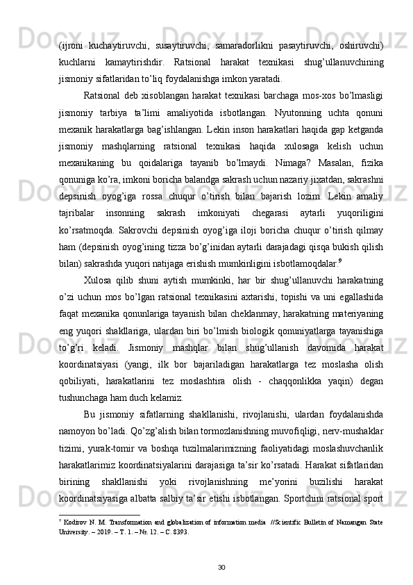 (ijroni   kuchaytiruvchi,   susaytiruvchi,   samaradorlikni   pasaytiruvchi,   oshiruvchi)
kuchlarni   kamaytirishdir.   Ratsional   harakat   texnikasi   shug’ullanuvchining
jismoniy sifatlaridan to’liq foydalanishga imkon yaratadi. 
Ratsional   deb   xisoblangan   harakat   texnikasi   barchaga   mos-xos   bo’lmasligi
jismoniy   tarbiya   ta’limi   amaliyotida   isbotlangan.   Nyutonning   uchta   qonuni
mexanik harakatlarga bag’ishlangan. Lekin inson harakatlari haqida gap ketganda
jismoniy   mashqlarning   ratsional   texnikasi   haqida   xulosaga   kelish   uchun
mexanikaning   bu   qoidalariga   tayanib   bo’lmaydi.   Nimaga?   Masalan,   fizika
qonuniga ko’ra, imkoni boricha balandga sakrash uchun nazariy jixatdan, sakrashni
depsinish   oyog’iga   rossa   chuqur   o’tirish   bilan   bajarish   lozim.   Lekin   amaliy
tajribalar   insonning   sakrash   imkoniyati   chegarasi   aytarli   yuqoriligini
ko’rsatmoqda.   Sakrovchi   depsinish   oyog’iga   iloji   boricha   chuqur   o’tirish   qilmay
ham (depsinish oyog’ining tizza bo’g’inidan aytarli darajadagi qisqa bukish qilish
bilan) sakrashda yuqori natijaga erishish mumkinligini isbotlamoqdalar. 9
 
Xulosa   qilib   shuni   aytish   mumkinki,   har   bir   shug’ullanuvchi   harakatning
o’zi   uchun   mos   bo’lgan   ratsional   texnikasini   axtarishi,   topishi   va   uni   egallashida
faqat mexanika qonunlariga tayanish bilan cheklanmay, harakatning materiyaning
eng  yuqori   shakllariga,   ulardan   biri   bo’lmish   biologik  qonuniyatlarga  tayanishiga
to’g’ri   keladi.   Jismoniy   mashqlar   bilan   shug’ullanish   davomida   harakat
koordinatsiyasi   (yangi,   ilk   bor   bajariladigan   harakatlarga   tez   moslasha   olish
qobiliyati,   harakatlarini   tez   moslashtira   olish   -   chaqqonlikka   yaqin)   degan
tushunchaga ham duch kelamiz. 
Bu   jismoniy   sifatlarning   shakllanishi,   rivojlanishi,   ulardan   foydalanishda
namoyon bo’ladi. Qo’zg’alish bilan tormozlanishning muvofiqligi, nerv-mushaklar
tizimi,   yurak-tomir   va   boshqa   tuzilmalarimizning   faoliyatidagi   moslashuvchanlik
harakatlarimiz koordinatsiyalarini  darajasiga ta’sir  ko’rsatadi.  Harakat  sifatlaridan
birining   shakllanishi   yoki   rivojlanishning   me’yorini   buzilishi   harakat
koordinatsiyasiga albatta salbiy ta’sir etishi isbotlangan. Sportchini ratsional sport
9
  Kodirov  N.  M. Transformation   and  globalization  of  information  media   //Scientific  Bulletin  of  Namangan  State
University. – 2019. –  Т . 1. – №. 12. –  С . 8393.
30 