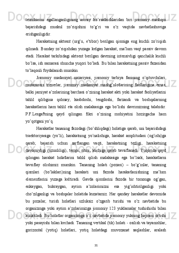 texnikasini   egallanganligining   asosiy   ko’rsatkichlaridan   biri   jismoniy   mashqni
bajarishdagi   muskul   zo’riqishini   to’g’ri   va   o’z   vaqtida   navbatlashuviga
erishganligidir. 
Harakatning   aktsent   (urg’u,   e’tibor)   berilgan   qismiga   eng   kuchli   zo’riqish
qilinadi.  Bunday   zo’riqishdan   yuzaga   kelgan  harakat,   ma’lum   vaqt   passiv   davom
etadi.   Harakat   tarkibidagi   aktsent   berilgan   davrning   intensivligi   qanchalik   kuchli
bo’lsa, ish samarasi shuncha yuqori bo’ladi. Bu bilan harakatning passiv fazasidan
to’laqonli foydalanish mumkin. 
Jismoniy   madaniyat   nazariyasi,   jismoniy   tarbiya   fanining   o’qituvchilari,
mutaxassis   trenerlar,   jismoniy   madaniyat   mashg’ulotlarining   faollarigina   emas,
balki jamiyat a’zolarining barchasi o’zining harakat akti yoki harakat faoliyatlarini
tahlil   qilibgina   qolmay,   kasbdoshi,   tengdoshi,   farzandi   va   boshqalarning
harakatlarini   ham   tahlil   eta   olish   malakasiga   ega   bo’lishi   davrimizning   talabidir.
P.F.Lesgaftning   qayd   qilingan   fikri   o’zining   mohiyatini   hozirgacha   ham
yo’qotgani yo’q. 
Harakatlar tananing fazodagi (bo’shliqdagi) holatiga qarab, uni bajarishdagi
traektoriyasiga   (yo’li),   harakatning   yo’nalishiga,   harakat   amplitudasi   (og’ishi)ga
qarab;   bajarish   uchun   sarflangan   vaqti,   harakatning   tezligi,   harakatning
davomiyligi   (uzunliligi),   tempi,   ritmi,   kuchiga   qarab   tavsiflanadi.   Yuqorida   qayd
qilingan   harakat   holatlarini   tahlil   qilish   malakasiga   ega   bo’lsak,   harakatlarni
tavsiflay   olishimiz   mumkin.   Tananing   holati   (pozasi)   –   bo’g’inlar,   tananing
qismlari   (bo’laklari)ning   harakati   uni   fazoda   harakatlanishning   ma’lum
elementlarini   yuzaga   keltiradi.   Gavda   qismlarini   fazoda   bir   tomonga   og’gan,
enkaygan,   bukraygan,   ayrim   a’zolarimizni   esa   yig’ishtirilganligi   yoki
cho’zilganligi   va   boshqalar   holatida   kuzatamiz.   Har   qanday   harakatlar   davomida
bu   pozalar,   turish   holatlari   uzluksiz   o’zgarib   turishi   va   o’z   navbatida   bu
organizmga   yoki   ayrim   a’zolarimizga   jismoniy   123   yuklamalar   tushishishi   bilan
kuzatiladi. Bu holatlar organizmga o’z navbatida jismoniy yukning hajmini ortishi
yoki pasayishi bilan kechadi. Tananing vertikal (tik) holati - osilish va tayanishlar,
gorizontal   (yotiq)   holatlari,   yotiq   holatdagi   muvozanat   saqlashlar,   aralash
31 