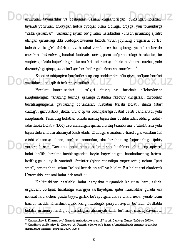 osilishlar,   tayanishlar   va   boshqalar.   Tanani   engashtirilgan,   buklangan   holatlari:
tayanib   yotishlar,   enkaygan   holda   oyoqlar   bilan   oldinga,   orqaga,   yon   tomonlarga
“katta qadamlar”. Tananing ayrim bo’g’inlari  harakatlari - inson jismining ajratib
olingan   qismidagi   ikki   biologik   zvenoni   fazoda   turish   joyining   o’zgarishi   bo’lib,
bukish   va   to’g’rilashdek   sodda   harakat   vazifalarini   hal   qilishga   yo’nalish   berishi
mumkin.   Individning   harakat   faoliyati,   uning   jismi   bo’g’inlaridagi   harakatlar,   bir
vaqtning o’zida bajariladigan, ketma-ket, qatorasiga, ohista navbatma-navbat, yoki
davomiyligi qisqa, uzun bo’lgan harakatlarga birlashishi mumkin.  10
Shuni xisobigagina harakatlarning eng soddasidan o’ta qiyin bo’lgan harakat
vazifalarini hal qilish imkoni yaratiladi. 
Harakat   koordinatlari   -   to’g’ri   chiziq   va   burchak   o’lchovlarida
aniqlanadigan,   tananing   boshqa   qismiga   nisbatan   fazoviy   chegarasi,   xisoblash
boshlangungacha   gavdaning   bo’laklarini   nisbatan   turishi   holati,   shakli   (start
chizig’i,  gimnastika   jihozi,  uni   o’qi  va  boshqalar)ga   nisbat  berib  baholanadi  yoki
aniqdanadi. Tananing holatlari ichida mashq bajarishni boshlashdan oldingi holat -
«dastlabki holati» (DX) deb ataladigan qismi, mashq texnikasini o’zlashtirish yoki
bajarishda muhim ahamiyat kasb etadi. Oldiniga u anatomo-fiziologik vazifani hal
etishi   e’tiborga   olinsa,   boshqa   tomondan,   shu   harakatning   bajarilishiga   ijobiy
yordam   beradi.   Dastlabki   holat   harakatni   bajarishni   boshlash   uchun   eng   optimal
holat   bo’lib,   harakat   boshlangandan   keyin   bajariladigan   harakatlarning   ketma-
ketliligiga   qulaylik   yaratadi.   Sprinter   (qisqa   masofaga   yuguruvchi)   uchun   “past
start”, darvozabon uchun “to’pni kutish holati” va h.k.lar. Bu holatlarni akademik
Uxtomskiy optimal holat deb atadi.  11
Ko’rinishidan   dastlabki   holat   osoyishta   turgandek   ko’rinsa   ham,   aslida,
organizm   bo’lajak   harakatga   energiya   sarflayotgan,   qator   mushaklar   guruhi   esa
muskul   ishi   uchun   puxta   tayyorgarlik   ko’rayotgan,   nafas   olish,   nerv,   yurak-tomir
tizimi,   modda   almashinuvidek   keng   fiziologik   jarayon   avjida   bo’ladi.   Dastlabki
holatni jismoniy mashq bajarishdagina ahamiyati katta bo’lmay, mashq davomida
10
 Abdumalikov R. Eshnazarov J. Jismoniy madaniyat va sport 117 tarixi. O‘quv qo‘llanma Toshkent 1993 y. 
11
 Abdullayev A., Rasulov R., Xasanov   A. Umumiy o‘rta va kasb-hunar ta’limi tizimlarida jismoniy tarbiyadan 
sinfdan tashqari ishlar  Toshkent 2009. -200. b.
32 