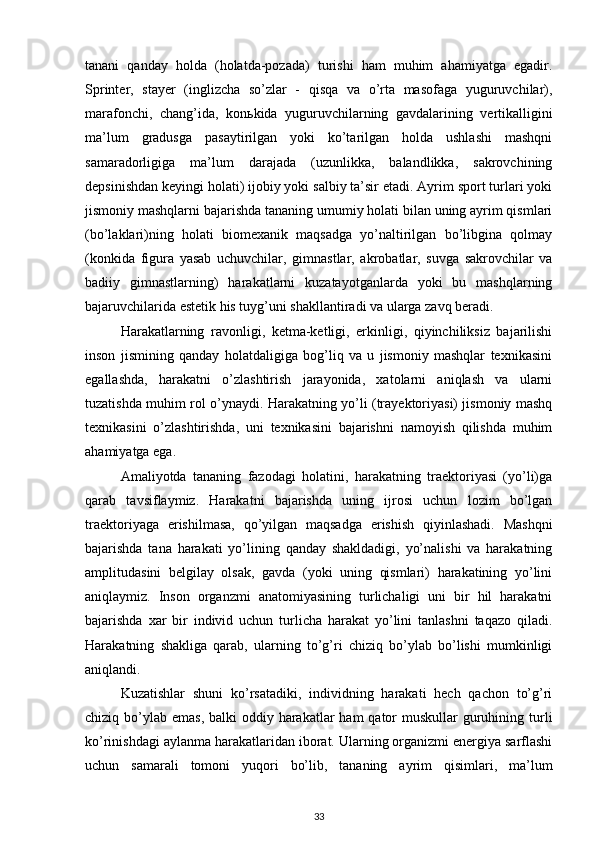 tanani   qanday   holda   (holatda-pozada)   turishi   ham   muhim   ahamiyatga   egadir.
Sprinter,   stayer   (inglizcha   so’zlar   -   qisqa   va   o’rta   masofaga   yuguruvchilar),
marafonchi,   chang’ida,   kon ь kida   yuguruvchilarning   gavdalarining   vertikalligini
ma’lum   gradusga   pasaytirilgan   yoki   ko’tarilgan   holda   ushlashi   mashqni
samaradorligiga   ma’lum   darajada   (uzunlikka,   balandlikka,   sakrovchining
depsinishdan keyingi holati) ijobiy yoki salbiy ta’sir etadi. Ayrim sport turlari yoki
jismoniy mashqlarni bajarishda tananing umumiy holati bilan uning ayrim qismlari
(bo’laklari)ning   holati   biomexanik   maqsadga   yo’naltirilgan   bo’libgina   qolmay
(konkida   figura   yasab   uchuvchilar,   gimnastlar,   akrobatlar,   suvga   sakrovchilar   va
badiiy   gimnastlarning)   harakatlarni   kuzatayotganlarda   yoki   bu   mashqlarning
bajaruvchilarida estetik his tuyg’uni shakllantiradi va ularga zavq beradi. 
Harakatlarning   ravonligi,   ketma-ketligi,   erkinligi,   qiyinchiliksiz   bajarilishi
inson   jismining   qanday   holatdaligiga   bog’liq   va   u   jismoniy   mashqlar   texnikasini
egallashda,   harakatni   o’zlashtirish   jarayonida,   xatolarni   aniqlash   va   ularni
tuzatishda muhim rol o’ynaydi. Harakatning yo’li (trayektoriyasi) jismoniy mashq
texnikasini   o’zlashtirishda,   uni   texnikasini   bajarishni   namoyish   qilishda   muhim
ahamiyatga ega. 
Amaliyotda   tananing   fazodagi   holatini,   harakatning   traektoriyasi   (yo’li)ga
qarab   tavsiflaymiz.   Harakatni   bajarishda   uning   ijrosi   uchun   lozim   bo’lgan
traektoriyaga   erishilmasa,   qo’yilgan   maqsadga   erishish   qiyinlashadi.   Mashqni
bajarishda   tana   harakati   yo’lining   qanday   shakldadigi,   yo’nalishi   va   harakatning
amplitudasini   belgilay   olsak,   gavda   (yoki   uning   qismlari)   harakatining   yo’lini
aniqlaymiz.   Inson   organzmi   anatomiyasining   turlichaligi   uni   bir   hil   harakatni
bajarishda   xar   bir   individ   uchun   turlicha   harakat   yo’lini   tanlashni   taqazo   qiladi.
Harakatning   shakliga   qarab,   ularning   to’g’ri   chiziq   bo’ylab   bo’lishi   mumkinligi
aniqlandi. 
Kuzatishlar   shuni   ko’rsatadiki,   individning   harakati   hech   qachon   to’g’ri
chiziq bo’ylab  emas, balki  oddiy harakatlar  ham  qator  muskullar  guruhining turli
ko’rinishdagi aylanma harakatlaridan iborat. Ularning organizmi energiya sarflashi
uchun   samarali   tomoni   yuqori   bo’lib,   tananing   ayrim   qisimlari,   ma’lum
33 