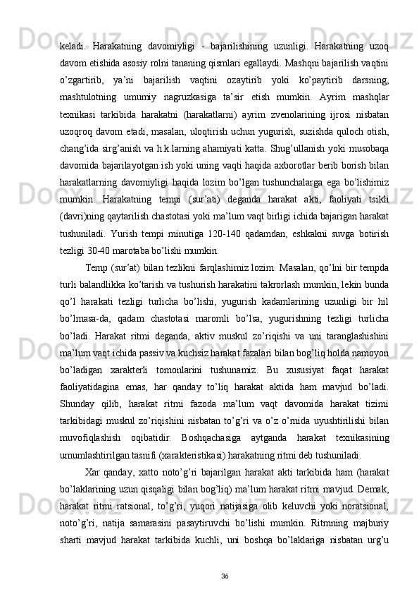 keladi.   Harakatning   davomiyligi   -   bajarilishining   uzunligi.   Harakatning   uzoq
davom etishida asosiy rolni tananing qismlari egallaydi. Mashqni bajarilish vaqtini
o’zgartirib,   ya’ni   bajarilish   vaqtini   ozaytirib   yoki   ko’paytirib   darsning,
mashtulotning   umumiy   nagruzkasiga   ta’sir   etish   mumkin.   Ayrim   mashqlar
texnikasi   tarkibida   harakatni   (harakatlarni)   ayrim   zvenolarining   ijrosi   nisbatan
uzoqroq   davom   etadi,   masalan,   uloqtirish   uchun   yugurish,   suzishda   quloch   otish,
chang’ida sirg’anish va h.k.larning ahamiyati katta. Shug’ullanish yoki musobaqa
davomida bajarilayotgan ish yoki uning vaqti haqida axborotlar berib borish bilan
harakatlarning   davomiyligi   haqida   lozim   bo’lgan   tushunchalarga   ega   bo’lishimiz
mumkin.   Harakatning   tempi   (sur’ati)   deganda   harakat   akti,   faoliyati   tsikli
(davri)ning qaytarilish chastotasi yoki ma’lum vaqt birligi ichida bajarigan harakat
tushuniladi.   Yurish   tempi   minutiga   120-140   qadamdan,   eshkakni   suvga   botirish
tezligi 30-40 marotaba bo’lishi mumkin. 
Temp (sur’at) bilan tezlikni farqlashimiz lozim. Masalan, qo’lni bir tempda
turli balandlikka ko’tarish va tushurish harakatini takrorlash mumkin, lekin bunda
qo’l   harakati   tezligi   turlicha   bo’lishi,   yugurish   kadamlarining   uzunligi   bir   hil
bo’lmasa-da,   qadam   chastotasi   maromli   bo’lsa,   yugurishning   tezligi   turlicha
bo’ladi.   Harakat   ritmi   deganda,   aktiv   muskul   zo’riqishi   va   uni   taranglashishini
ma’lum vaqt ichida passiv va kuchsiz harakat fazalari bilan bog’liq holda namoyon
bo’ladigan   xarakterli   tomonlarini   tushunamiz.   Bu   xususiyat   faqat   harakat
faoliyatidagina   emas,   har   qanday   to’liq   harakat   aktida   ham   mavjud   bo’ladi.
Shunday   qilib,   harakat   ritmi   fazoda   ma’lum   vaqt   davomida   harakat   tizimi
tarkibidagi   muskul   zo’riqishini   nisbatan   to’g’ri   va   o’z   o’rnida   uyushtirilishi   bilan
muvofiqlashish   oqibatidir.   Boshqachasiga   aytganda   harakat   texnikasining
umumlashtirilgan tasnifi (xarakteristikasi) harakatning ritmi deb tushuniladi. 
Xar   qanday,   xatto   noto’g’ri   bajarilgan   harakat   akti   tarkibida   ham   (harakat
bo’laklarining uzun qisqaligi bilan bog’liq) ma’lum harakat ritmi mavjud. Demak,
harakat   ritmi   ratsional,   to’g’ri,   yuqori   natijasiga   olib   keluvchi   yoki   noratsional,
noto’g’ri,   natija   samarasini   pasaytiruvchi   bo’lishi   mumkin.   Ritmning   majburiy
sharti   mavjud   harakat   tarkibida   kuchli,   uni   boshqa   bo’laklariga   nisbatan   urg’u
36 