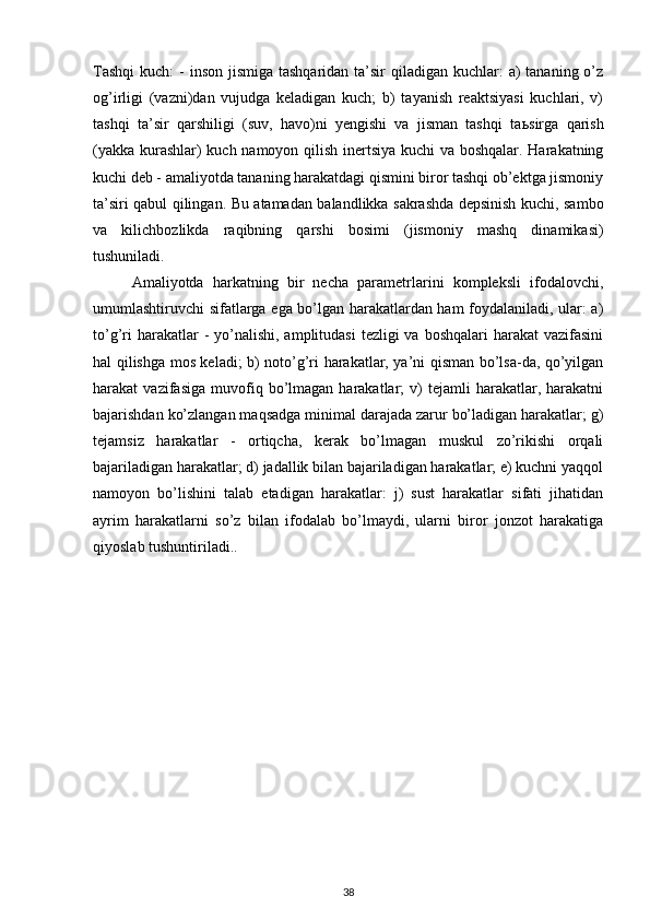 Tashqi  kuch:  -  inson  jismiga tashqaridan  ta’sir  qiladigan kuchlar:  a)  tananing o’z
og’irligi   (vazni)dan   vujudga   keladigan   kuch;   b)   tayanish   reaktsiyasi   kuchlari,   v)
tashqi   ta’sir   qarshiligi   (suv,   havo)ni   yengishi   va   jisman   tashqi   ta ь sirga   qarish
(yakka kurashlar) kuch namoyon qilish inertsiya kuchi va boshqalar. Harakatning
kuchi deb - amaliyotda tananing harakatdagi qismini biror tashqi ob’ektga jismoniy
ta’siri qabul qilingan. Bu atamadan balandlikka sakrashda depsinish kuchi, sambo
va   kilichbozlikda   raqibning   qarshi   bosimi   (jismoniy   mashq   dinamikasi)
tushuniladi. 
Amaliyotda   harkatning   bir   necha   parametrlarini   kompleksli   ifodalovchi,
umumlashtiruvchi sifatlarga ega bo’lgan harakatlardan ham foydalaniladi, ular: a)
to’g’ri  harakatlar  -  yo’nalishi,  amplitudasi  tezligi  va boshqalari  harakat  vazifasini
hal qilishga mos keladi; b) noto’g’ri harakatlar, ya’ni qisman bo’lsa-da, qo’yilgan
harakat   vazifasiga   muvofiq  bo’lmagan   harakatlar;   v)   tejamli   harakatlar,  harakatni
bajarishdan ko’zlangan maqsadga minimal darajada zarur bo’ladigan harakatlar; g)
tejamsiz   harakatlar   -   ortiqcha,   kerak   bo’lmagan   muskul   zo’rikishi   orqali
bajariladigan harakatlar; d) jadallik bilan bajariladigan harakatlar; e) kuchni yaqqol
namoyon   bo’lishini   talab   etadigan   harakatlar:   j)   sust   harakatlar   sifati   jihatidan
ayrim   harakatlarni   so’z   bilan   ifodalab   bo’lmaydi,   ularni   biror   jonzot   harakatiga
qiyoslab tushuntiriladi..
38 