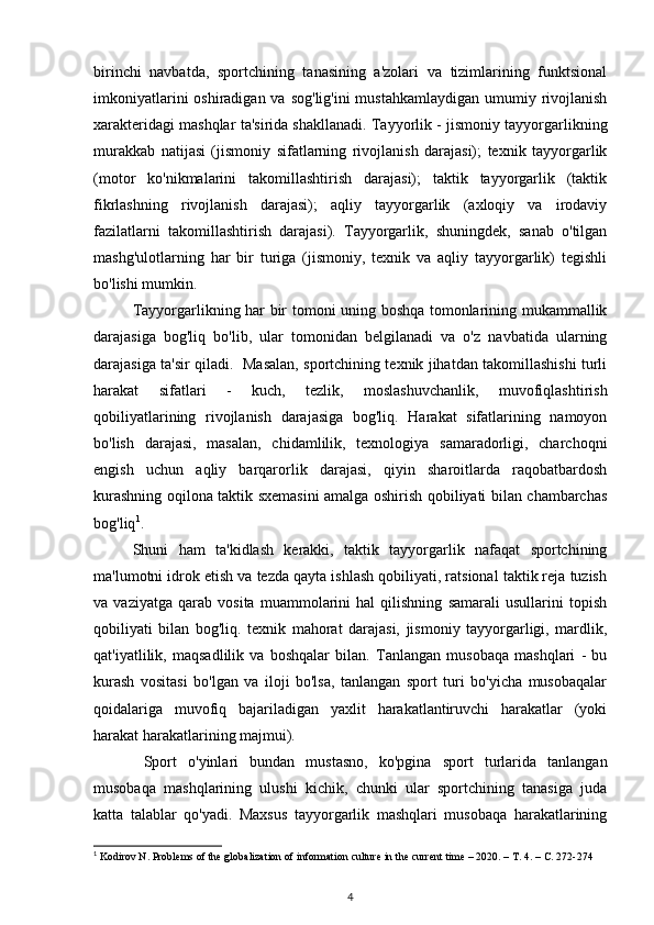 birinchi   navbatda,   sportchining   tanasining   a'zolari   va   tizimlarining   funktsional
imkoniyatlarini  oshiradigan va  sog'lig'ini  mustahkamlaydigan  umumiy rivojlanish
xarakteridagi mashqlar ta'sirida shakllanadi. Tayyorlik - jismoniy tayyorgarlikning
murakkab   natijasi   (jismoniy   sifatlarning   rivojlanish   darajasi);   texnik   tayyorgarlik
(motor   ko'nikmalarini   takomillashtirish   darajasi);   taktik   tayyorgarlik   (taktik
fikrlashning   rivojlanish   darajasi);   aqliy   tayyorgarlik   (axloqiy   va   irodaviy
fazilatlarni   takomillashtirish   darajasi).   Tayyorgarlik,   shuningdek,   sanab   o'tilgan
mashg'ulotlarning   har   bir   turiga   (jismoniy,   texnik   va   aqliy   tayyorgarlik)   tegishli
bo'lishi mumkin. 
Tayyorgarlikning har bir tomoni uning boshqa tomonlarining mukammallik
darajasiga   bog'liq   bo'lib,   ular   tomonidan   belgilanadi   va   o'z   navbatida   ularning
darajasiga ta'sir qiladi.   Masalan, sportchining texnik jihatdan takomillashishi turli
harakat   sifatlari   -   kuch,   tezlik,   moslashuvchanlik,   muvofiqlashtirish
qobiliyatlarining   rivojlanish   darajasiga   bog'liq.   Harakat   sifatlarining   namoyon
bo'lish   darajasi,   masalan,   chidamlilik,   texnologiya   samaradorligi,   charchoqni
engish   uchun   aqliy   barqarorlik   darajasi,   qiyin   sharoitlarda   raqobatbardosh
kurashning oqilona taktik sxemasini amalga oshirish qobiliyati bilan chambarchas
bog'liq 1
. 
Shuni   ham   ta'kidlash   kerakki,   taktik   tayyorgarlik   nafaqat   sportchining
ma'lumotni idrok etish va tezda qayta ishlash qobiliyati, ratsional taktik reja tuzish
va   vaziyatga   qarab   vosita   muammolarini   hal   qilishning   samarali   usullarini   topish
qobiliyati   bilan   bog'liq.   texnik   mahorat   darajasi,   jismoniy   tayyorgarligi,   mardlik,
qat'iyatlilik,   maqsadlilik   va   boshqalar   bilan.   Tanlangan   musobaqa   mashqlari   -   bu
kurash   vositasi   bo'lgan   va   iloji   bo'lsa,   tanlangan   sport   turi   bo'yicha   musobaqalar
qoidalariga   muvofiq   bajariladigan   yaxlit   harakatlantiruvchi   harakatlar   (yoki
harakat harakatlarining majmui). 
  Sport   o'yinlari   bundan   mustasno,   ko'pgina   sport   turlarida   tanlangan
musobaqa   mashqlarining   ulushi   kichik,   chunki   ular   sportchining   tanasiga   juda
katta   talablar   qo'yadi.   Maxsus   tayyorgarlik   mashqlari   musobaqa   harakatlarining
1
 Kodirov N. Problems of the globalization of information culture in the current time – 2020. –  Т . 4. –  С . 272-274
4 