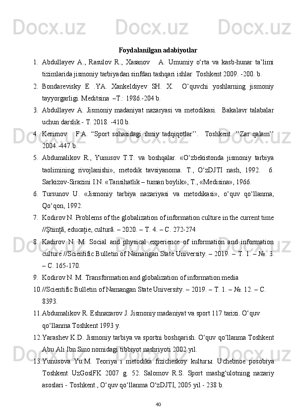 Foydalanilgan adabiyotlar
1. Abdullayev   A.,   Rasulov   R.,   Xasanov       A.   Umumiy   o‘rta   va   kasb-hunar   ta’limi
tizimlarida jismoniy tarbiyadan sinfdan tashqari ishlar  Toshkent 2009. -200. b. 
2. Bondarevisky   E   .YA.   Xankeldiyev   SH.   X.     O’quvchi   yoshlarning   jismoniy
tayyorgarligi. Meditsina  –T.: 1986.-204 b. 
3. Abdullayev   A.   Jismoniy   madaniyat   nazaryasi   va   metodikasi.     Bakalavr   talabalar
uchun darslik.- T. 2018. -410.b. 
4. Kerimov       F.A.   “Sport   sohasidagi   ilmiy   tadqiqotlar’’.     Toshkent.   ’’Zar   qalam’’
2004.-447.b. 
5. Abdumalikov   R.,   Yunusov   T.T.   va   boshqalar.   «O‘zbekistonda   jismoniy   tarbiya
taolimining   rivojlanishi»,   metodik   tavsiyanoma.   T.,   O‘zDJTI   nash,   1992.     6.
Sarkizov-Sirazini I.N. «Tansihatlik – tuman boylik», T., «Medisina», 1966. 
6. Tursunov   U.   «Jismoniy   tarbiya   nazariyasi   va   metodikasi»,   o‘quv   qo‘llanma,
Qo‘qon, 1992. 
7. Kodirov N. Problems of the globalization of information culture in the current time
//Ştiinţă, educaţie, cultură. – 2020. –  Т . 4. –  С . 272-274 
8. Kadirov   N.   M.   Social   and   physical   experience   of   information   and   information
culture //Scientific Bulletin of Namangan State University. – 2019. –  Т . 1. – №.  3.
– С. 165-170. 
9. Kodirov N. M. Transformation and globalization of information media 
10. //Scientific Bulletin of Namangan State University. – 2019. –  Т . 1. – №. 12. –  С . 
8393.
11. Abdumalikov R. Eshnazarov J. Jismoniy madaniyat va sport 117 tarixi. O‘quv 
qo‘llanma Toshkent 1993 y. 
12. Yarashev K.D. Jismoniy tarbiya va sportni boshqarish. O‘quv qo‘llanma Toshkent
Abu Ali Ibn Sino nomidagi tibbiyot nashriyoti 2002 yil. 
13. Yunusova   Yu.M.   Teoriya   i   metodika   fizicheskoy   kultur ы .   Uchebnoe   posobiya
Toshkent   UzGoslFK   2007   g.   52.   Salomov   R.S.   Sport   mashg‘ulotning   nazariy
asoslari - Toshkent., O‘quv qo‘llanma O‘zDJTI, 2005 yil - 238 b. 
40 