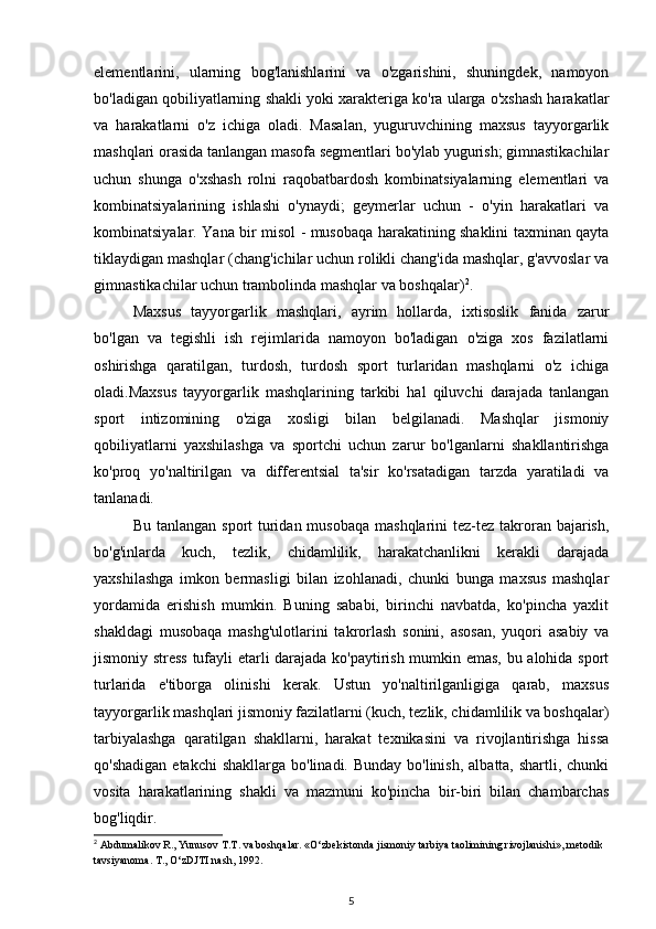 elementlarini,   ularning   bog'lanishlarini   va   o'zgarishini,   shuningdek,   namoyon
bo'ladigan qobiliyatlarning shakli yoki xarakteriga ko'ra ularga o'xshash harakatlar
va   harakatlarni   o'z   ichiga   oladi.   Masalan,   yuguruvchining   maxsus   tayyorgarlik
mashqlari orasida tanlangan masofa segmentlari bo'ylab yugurish; gimnastikachilar
uchun   shunga   o'xshash   rolni   raqobatbardosh   kombinatsiyalarning   elementlari   va
kombinatsiyalarining   ishlashi   o'ynaydi;   geymerlar   uchun   -   o'yin   harakatlari   va
kombinatsiyalar. Yana bir misol - musobaqa harakatining shaklini taxminan qayta
tiklaydigan mashqlar (chang'ichilar uchun rolikli chang'ida mashqlar, g'avvoslar va
gimnastikachilar uchun trambolinda mashqlar va boshqalar) 2
. 
Maxsus   tayyorgarlik   mashqlari,   ayrim   hollarda,   ixtisoslik   fanida   zarur
bo'lgan   va   tegishli   ish   rejimlarida   namoyon   bo'ladigan   o'ziga   xos   fazilatlarni
oshirishga   qaratilgan,   turdosh,   turdosh   sport   turlaridan   mashqlarni   o'z   ichiga
oladi.Maxsus   tayyorgarlik   mashqlarining   tarkibi   hal   qiluvchi   darajada   tanlangan
sport   intizomining   o'ziga   xosligi   bilan   belgilanadi.   Mashqlar   jismoniy
qobiliyatlarni   yaxshilashga   va   sportchi   uchun   zarur   bo'lganlarni   shakllantirishga
ko'proq   yo'naltirilgan   va   differentsial   ta'sir   ko'rsatadigan   tarzda   yaratiladi   va
tanlanadi. 
Bu tanlangan  sport  turidan musobaqa  mashqlarini  tez-tez takroran bajarish,
bo'g'inlarda   kuch,   tezlik,   chidamlilik,   harakatchanlikni   kerakli   darajada
yaxshilashga   imkon   bermasligi   bilan   izohlanadi,   chunki   bunga   maxsus   mashqlar
yordamida   erishish   mumkin.   Buning   sababi,   birinchi   navbatda,   ko'pincha   yaxlit
shakldagi   musobaqa   mashg'ulotlarini   takrorlash   sonini,   asosan,   yuqori   asabiy   va
jismoniy stress tufayli etarli darajada ko'paytirish mumkin emas, bu alohida sport
turlarida   e'tiborga   olinishi   kerak.   Ustun   yo'naltirilganligiga   qarab,   maxsus
tayyorgarlik mashqlari jismoniy fazilatlarni (kuch, tezlik, chidamlilik va boshqalar)
tarbiyalashga   qaratilgan   shakllarni,   harakat   texnikasini   va   rivojlantirishga   hissa
qo'shadigan  etakchi  shakllarga  bo'linadi. Bunday bo'linish,  albatta, shartli, chunki
vosita   harakatlarining   shakli   va   mazmuni   ko'pincha   bir-biri   bilan   chambarchas
bog'liqdir. 
2
 Abdumalikov R., Yunusov T.T. va boshqalar. «O‘zbekistonda jismoniy tarbiya taolimining rivojlanishi», metodik 
tavsiyanoma. T., O‘zDJTI nash, 1992.  
5 