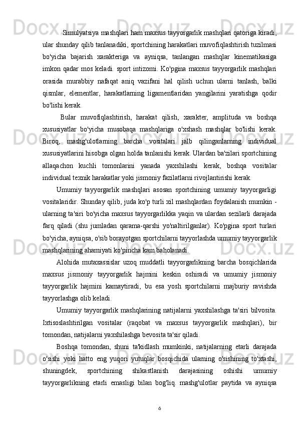  Simulyatsiya mashqlari ham maxsus tayyorgarlik mashqlari qatoriga kiradi,
ular shunday qilib tanlanadiki, sportchining harakatlari muvofiqlashtirish tuzilmasi
bo'yicha   bajarish   xarakteriga   va   ayniqsa,   tanlangan   mashqlar   kinematikasiga
imkon  qadar   mos   keladi.  sport  intizomi.  Ko'pgina  maxsus  tayyorgarlik  mashqlari
orasida   murabbiy   nafaqat   aniq   vazifani   hal   qilish   uchun   ularni   tanlash,   balki
qismlar,   elementlar,   harakatlarning   ligamentlaridan   yangilarini   yaratishga   qodir
bo'lishi kerak. 
Bular   muvofiqlashtirish,   harakat   qilish,   xarakter,   amplituda   va   boshqa
xususiyatlar   bo'yicha   musobaqa   mashqlariga   o'xshash   mashqlar   bo'lishi   kerak.
Biroq,   mashg'ulotlarning   barcha   vositalari   jalb   qilinganlarning   individual
xususiyatlarini hisobga olgan holda tanlanishi kerak. Ulardan ba'zilari sportchining
allaqachon   kuchli   tomonlarini   yanada   yaxshilashi   kerak,   boshqa   vositalar
individual texnik harakatlar yoki jismoniy fazilatlarni rivojlantirishi kerak. 
Umumiy   tayyorgarlik   mashqlari   asosan   sportchining   umumiy   tayyorgarligi
vositalaridir. Shunday qilib, juda ko'p turli xil mashqlardan foydalanish mumkin -
ularning ta'siri bo'yicha maxsus tayyorgarlikka yaqin va ulardan sezilarli darajada
farq   qiladi   (shu   jumladan   qarama-qarshi   yo'naltirilganlar).   Ko'pgina   sport   turlari
bo'yicha, ayniqsa, o'sib borayotgan sportchilarni tayyorlashda umumiy tayyorgarlik
mashqlarining ahamiyati ko'pincha kam baholanadi. 
Alohida   mutaxassislar   uzoq   muddatli   tayyorgarlikning   barcha   bosqichlarida
maxsus   jismoniy   tayyorgarlik   hajmini   keskin   oshiradi   va   umumiy   jismoniy
tayyorgarlik   hajmini   kamaytiradi,   bu   esa   yosh   sportchilarni   majburiy   ravishda
tayyorlashga olib keladi. 
Umumiy  tayyorgarlik  mashqlarining  natijalarni   yaxshilashga   ta'siri  bilvosita.
Ixtisoslashtirilgan   vositalar   (raqobat   va   maxsus   tayyorgarlik   mashqlari),   bir
tomondan, natijalarni yaxshilashga bevosita ta'sir qiladi. 
Boshqa   tomondan,   shuni   ta'kidlash   mumkinki,   natijalarning   etarli   darajada
o'sishi   yoki   hatto   eng   yuqori   yutuqlar   bosqichida   ularning   o'sishining   to'xtashi,
shuningdek,   sportchining   shikastlanish   darajasining   oshishi   umumiy
tayyorgarlikning   etarli   emasligi   bilan   bog'liq.   mashg'ulotlar   paytida   va   ayniqsa
6 