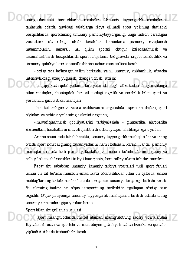 uning   dastlabki   bosqichlarida   mashqlar.   Umumiy   tayyorgarlik   mashqlarini
tanlashda   odatda   quyidagi   talablarga   rioya   qilinadi   sport   yo'lining   dastlabki
bosqichlarida   sportchining   umumiy   jismoniytayyorgarligi   unga   imkon   beradigan
vositalarni   o'z   ichiga   olishi   kerak.har   tomonlama   jismoniy   rivojlanish
muammolarini   samarali   hal   qilish   sportni   chuqur   ixtisoslashtirish   va
takomillashtirish   bosqichlarida   sport   natijalarini   belgilovchi   raqobatbardoshlik   va
jismoniy qobiliyatlarni takomillashtirish uchun asos bo'lishi kerak: 
- o'ziga   xos   bo'lmagan   ta'lim   berishda,   ya'ni.   umumiy,   chidamlilik,   o'rtacha
intensivlikdagi uzoq yugurish, chang'i uchish, suzish; 
- haqiqiy kuch qobiliyatlarini tarbiyalashda - og'ir atletikadan olingan shtanga
bilan   mashqlar,   shuningdek,   har   xil   turdagi   og'irlik   va   qarshilik   bilan   sport   va
yordamchi gimnastika mashqlari; 
- harakat tezligini  va vosita reaktsiyasini  o'rgatishda  - sprint mashqlari, sport
o'yinlari va ochiq o'yinlarning turlarini o'rgatish; 
- muvofiqlashtirish   qobiliyatlarini   tarbiyalashda   -   gimnastika,   akrobatika
elementlari, harakatlarni muvofiqlashtirish uchun yuqori talablarga ega o'yinlar. 
Ammo shuni esda tutish kerakki, umumiy tayyorgarlik mashqlari bir vaqtning
o'zida   sport   ixtisosligining   xususiyatlarini   ham   ifodalashi   kerak.   Har   xil   jismoniy
mashqlar   o'rtasida   turli   jismoniy   fazilatlar   va   motorli   ko'nikmalarning   ijobiy   va
salbiy "o'tkazish" naqshlari tufayli ham ijobiy, ham salbiy o'zaro ta'sirlar mumkin. 
Faqat   shu   sababdan   umumiy   jismoniy   tarbiya   vositalari   turli   sport   fanlari
uchun  bir   xil   bo'lishi   mumkin  emas.   Ba'zi   o'xshashliklar   bilan   bir   qatorda,   ushbu
mablag'larning tarkibi har bir holatda o'ziga xos xususiyatlarga ega bo'lishi kerak.
Bu   ularning   tanlovi   va   o'quv   jarayonining   tuzilishida   egallagan   o'rniga   ham
tegishli.  O'quv  jarayoniga  umumiy  tayyorgarlik  mashqlarini  kiritish  odatda  uning
umumiy samaradorligiga yordam beradi. 
Sport bilan shug'ullanish usullari: 
Sport   mashg'ulotlarida   metod   atamasi   mashg'ulotning   asosiy   vositalaridan
foydalanish usuli va sportchi va murabbiyning faoliyati uchun texnika va qoidalar
yig'indisi sifatida tushunilishi kerak. 
7 