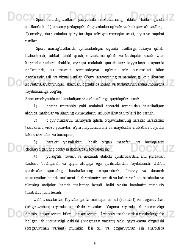 Sport   mashg`ulotlari   jarayonida   metodlarning   ikkita   katta   guruhi
qo`llaniladi:  1) umumiy pedagogik, shu jumladan og`zaki va ko`rgazmali usullar; 
2)   amaliy,   shu   jumladan   qat'iy   tartibga   solingan   mashqlar   usuli,   o'yin   va   raqobat
usullari. 
Sport   mashg'ulotlarida   qo'llaniladigan   og'zaki   usullarga   hikoya   qilish,
tushuntirish,   suhbat,   tahlil   qilish,   muhokama   qilish   va   boshqalar   kiradi.   Ular
ko'pincha   ixcham   shaklda,   ayniqsa   malakali   sportchilarni   tayyorlash   jarayonida
qo'llaniladi,   bu   maxsus   terminologiya,   og'zaki   so'z   birikmalari   bilan
osonlashtiriladi. va vizual  usullar. O'quv jarayonining samaradorligi  ko'p jihatdan
ko'rsatmalar, buyruqlar, sharhlar, og'zaki baholash va tushuntirishlardan mohirona
foydalanishga bog'liq. 
Sport amaliyotida qo‘llaniladigan vizual usullarga quyidagilar kiradi:  
1) odatda   murabbiy   yoki   malakali   sportchi   tomonidan   bajariladigan
alohida mashqlar va ularning elementlarini uslubiy jihatdan to‘g‘ri ko‘rsatish;  
2) o'quv   filmlarini   namoyish   qilish,   o'quvchilarning   harakat   harakatlari
texnikasini  video yozuvlar, o'yin maydonchalari  va  maydonlar  maketlari  bo'yicha
taktik sxemalar va boshqalar;  
3) harakat   yo'nalishini,   bosib   o'tgan   masofani   va   boshqalarni
cheklaydigan eng oddiy nishonlardan foydalanish;  
4) yorug'lik,   tovush   va   mexanik   etakchi   qurilmalardan,   shu   jumladan
dasturni   boshqarish   va   qayta   aloqaga   ega   qurilmalardan   foydalanish.   Ushbu
qurilmalar   sportchiga   harakatlarning   tempo-ritmik,   fazoviy   va   dinamik
xususiyatlari haqida ma'lumot olish imkonini beradi va ba'zan nafaqat harakatlar va
ularning   natijalari   haqida   ma'lumot   beradi,   balki   vosita   harakatini   majburiy
tuzatishni ham beradi. 
Ushbu  usullardan   foydalanganda   mashqlar  bir   xil  (standart)   va  o'zgaruvchan
(o'zgaruvchan)   rejimda   bajarilishi   mumkin.   Yagona   rejimda   ish   intensivligi
doimiy, o'zgaruvchan bilan - o'zgaruvchan. Jismoniy mashqlardan mashqlargacha
bo'lgan   ish   intensivligi   oshishi   (progressiv   variant)   yoki   qayta-qayta   o'zgarishi
(o'zgaruvchan   variant)   mumkin.   Bir   xil   va   o'zgaruvchan   ish   sharoitida
8 