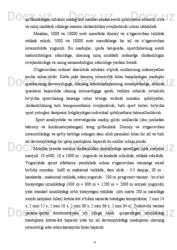 qo'llaniladigan uzluksiz mashg'ulot usullari asosan aerob qobiliyatini oshirish, o'rta
va uzoq muddatli ishlarga maxsus chidamlilikni rivojlantirish uchun ishlatiladi. 
Masalan,   5000   va   10000   metr   masofada   doimiy   va   o zgaruvchan   tezlikdaʻ
eshkak   eshish,   5000   va   10000   metr   masofalarga   bir   xil   va   o zgaruvchan	
ʻ
intensivlikda   yugurish.   Bu   mashqlar,   qoida   tariqasida,   sportchilarning   aerob
mahsuldorligini   oshirishga,   ularning   uzoq   muddatli   mehnatga   chidamliligini
rivojlantirishga va uning samaradorligini oshirishga yordam beradi. 
O'zgaruvchan   mehnat   sharoitida   uzluksiz   o'qitish   usullarining   imkoniyatlari
ancha   xilma-xildir.   Katta   yoki   kamroq   intensivlik   bilan   bajariladigan   mashqlar
qismlarining   davomiyligiga,   ularning   kombinatsiyasining   xususiyatlariga,   alohida
qismlarni   bajarishda   ishning   intensivligiga   qarab,   tezlikni   oshirish   yo'nalishi
bo'yicha   sportchining   tanasiga   ustun   ta'sirga   erishish   mumkin.   qobiliyatlar,
chidamlilikning   turli   komponentlarini   rivojlantirish,   turli   sport   turlari   bo'yicha
sport yutuqlari darajasini belgilaydigan individual qobiliyatlarni takomillashtirish. 
  Sport   amaliyotida   va   intervalgacha   mashq   qilish   usullarida   (shu   jumladan
takroriy   va   kombinatsiyalangan)   keng   qo'llaniladi.   Doimiy   va   o'zgaruvchan
intensivlikdagi va qat'iy tartibga solingan dam olish pauzalari bilan bir xil va turli
xil davomiylikdagi bir qator mashqlarni bajarish bu usullar uchun xosdir. 
Misollar orasida maxsus chidamlilikni yaxshilashga  qaratilgan tipik seriyalar
mavjud: 10 x400; 10 x 1000 m - yugurish va konkida uchishda, eshkak eshishda.
Yugurishda   sprint   sifatlarini   yaxshilash   uchun   o'zgaruvchan   variantga   misol
bo'lishi   mumkin:   3x60   m   maksimal   tezlikda,   dam   olish   -   3-5   daqiqa,   30   m   -
harakatda - maksimal tezlikda, sekin yugurish - 200 m. progressiv variant - bu o'sib
borayotgan   uzunlikdagi   (400   m   +   800   m   +   1200   m   +   2000   m   seriyali   yugurish)
yoki   standart   uzunlikdagi   ortib   borayotgan   tezlikda     (olti   marta   200   m   masofaga
suzish natijalari bilan) ketma-ket o'tishni nazarda tutadigan komplekslar. 2 min 14
s, 2 min 12 s, 2 min 10 s, 2 min 08 s, 2 min 06 s, 2 min 04 s). Tushuvchi variant
qarama-qarshi   kombinatsiyani   o'z   ichiga   oladi:   qisqaradigan   uzunlikdagi
mashqlarni   ketma-ket   bajarish   yoki   bir   xil   davomiylikdagi   mashqlarni   ularning
intensivligi asta-sekin kamayishi bilan bajarish. 
9 