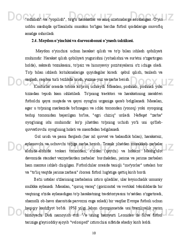 "ochilish"   va   "yopilish",   to'g'ri   harakatlar   va   aniq   uzatmalarga   asoslangan.   O'yin
ushbu   mashqda   qo'llanilishi   mumkin   bo'lgan   barcha   futbol   qoidalariga   muvofiq
amalga oshiriladi.
2.4. Maydon o'yinchisi va darvozabonni o'ynash taktikasi.
    Maydon   o'yinchisi   uchun   harakat   qilish   va   to'p   bilan   ishlash   qobiliyati
muhimdir. Harakat qilish qobiliyati yugurishni (yo'nalishni va sur'atni o'zgartirgan
holda),   sakrash   texnikasini,   to'psiz   va   himoyaviy   pozitsiyalarni   o'z   ichiga   oladi.
To'p   bilan   ishlash   ko'nikmalariga   quyidagilar   kiradi:   qabul   qilish,   tanlash   va
saqlash, raqibni turli tezlikda urish, yuzma-yuz va zarba berish.
   Konturlar orasida tobora ko'proq uchraydi. Masalan, poshnali, poshnali yoki
tizzadan   tepish   kam   ishlatiladi.   To'pning   traektori   va   harakatining   xarakteri
futbolchi   qaysi   nuqtada   va   qaysi   oyog'ini   urganiga   qarab   belgilanadi.   Masalan,
agar   u   to'pning   markazida   bo'lmagan   va   ichki   tomondan   (yonoq)   yoki   oyoqning
tashqi   tomonidan   bajarilgan   bo'lsa,   "egri   chiziq"   uriladi.   Nafaqat   "zarba"
oyog'ining   ishi   muhimdir:   ko'p   jihatdan   to'pning   uchish   yo'li   uni   qo'llab-
quvvatlovchi oyog'ining holati va masofadan belgilanadi.
    Gol   urish   va   pasni   farqlash   (har   xil   quvvat   va   balandlik   bilan);   harakatsiz,
aylanuvchi   va   uchuvchi   to'pga   zarba   berish.   Texnik   jihatdan   murakkab   zarbalar
alohida-alohida:   teskari   tomondan,   o'zidan   (qaychi)   va   hokazo.   Mashg'ulot
davomida standart  vaziyatlardan zarbalar:  burchakdan, jarima va jarima zarbalari
ham maxsus ishlab chiqilgan. Futbolchilar orasida taniqli "me'yorlar" ustalari bor
va "to'liq vaqtda jarima zarbasi" iborasi futbol lug'atiga qattiq kirib bordi.
   Ba'zi ustalar o'zlarining zarbalarini ixtiro qiladilar, ular keyinchalik umumiy
mulkka aylanadi. Masalan,  "quruq varaq" (gorizontal  va vertikal tekisliklarda bir
vaqtning o'zida aylanadigan to'p harakatning traektoriyasini to'satdan o'zgartiradi,
shamolli ob-havo sharoitida parvozni esga soladi) bir vaqtlar Evropa futboli uchun
haqiqiy   kashfiyot   bo'ldi.   1958   yilgi   Jahon   chempionatida   uni   braziliyalik   yarim
himoyachi   Didi   namoyish   etdi.   Va   uning   hamyurti   Leonidas   da   Silva   futbol
tarixiga g'ayrioddiy ajoyib "velosiped" ixtirochisi sifatida abadiy kirib keldi.
10 