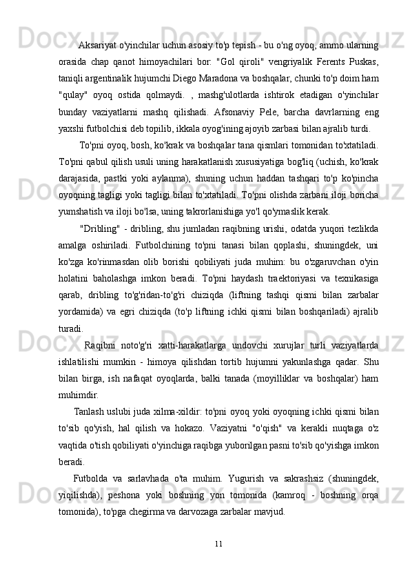 Aksariyat o'yinchilar uchun asosiy to'p tepish - bu o'ng oyoq, ammo ularning
orasida   chap   qanot   himoyachilari   bor:   "Gol   qiroli"   vengriyalik   Ferents   Puskas,
taniqli argentinalik hujumchi Diego Maradona va boshqalar, chunki to'p doim ham
"qulay"   oyoq   ostida   qolmaydi.   ,   mashg'ulotlarda   ishtirok   etadigan   o'yinchilar
bunday   vaziyatlarni   mashq   qilishadi.   Afsonaviy   Pele,   barcha   davrlarning   eng
yaxshi futbolchisi deb topilib, ikkala oyog'ining ajoyib zarbasi bilan ajralib turdi.
   To'pni oyoq, bosh, ko'krak va boshqalar tana qismlari tomonidan to'xtatiladi.
To'pni qabul qilish usuli uning harakatlanish xususiyatiga bog'liq (uchish, ko'krak
darajasida,   pastki   yoki   aylanma),   shuning   uchun   haddan   tashqari   to'p   ko'pincha
oyoqning tagligi yoki tagligi bilan to'xtatiladi. To'pni olishda zarbani iloji boricha
yumshatish va iloji bo'lsa, uning takrorlanishiga yo'l qo'ymaslik kerak.
   "Dribling" - dribling, shu jumladan raqibning urishi, odatda yuqori  tezlikda
amalga   oshiriladi.   Futbolchining   to'pni   tanasi   bilan   qoplashi,   shuningdek,   uni
ko'zga   ko'rinmasdan   olib   borishi   qobiliyati   juda   muhim:   bu   o'zgaruvchan   o'yin
holatini   baholashga   imkon   beradi.   To'pni   haydash   traektoriyasi   va   texnikasiga
qarab,   dribling   to'g'ridan-to'g'ri   chiziqda   (liftning   tashqi   qismi   bilan   zarbalar
yordamida)   va   egri   chiziqda   (to'p   liftning   ichki   qismi   bilan   boshqariladi)   ajralib
turadi.
    Raqibni   noto'g'ri   xatti-harakatlarga   undovchi   xurujlar   turli   vaziyatlarda
ishlatilishi   mumkin   -   himoya   qilishdan   tortib   hujumni   yakunlashga   qadar.   Shu
bilan   birga,   ish   nafaqat   oyoqlarda,   balki   tanada   (moyilliklar   va   boshqalar)   ham
muhimdir.
Tanlash uslubi juda xilma-xildir: to'pni oyoq yoki oyoqning ichki qismi bilan
to'sib   qo'yish,   hal   qilish   va   hokazo.   Vaziyatni   "o'qish"   va   kerakli   nuqtaga   o'z
vaqtida o'tish qobiliyati o'yinchiga raqibga yuborilgan pasni to'sib qo'yishga imkon
beradi.
Futbolda   va   sarlavhada   o'ta   muhim.   Yugurish   va   sakrashsiz   (shuningdek,
yiqilishda),   peshona   yoki   boshning   yon   tomonida   (kamroq   -   boshning   orqa
tomonida), to'pga chegirma va darvozaga zarbalar mavjud.
11