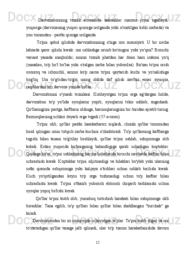     Darvozabonning   texnik   arsenalida   sakrashlar   maxsus   joyni   egallaydi:
yuqoriga (darvozaning yuqori qismiga urilganda yoki o'rnatilgan tishli zarbada) va
yon tomondan - pastki qismga urilganda.
    To'pni   qabul   qilishda   darvozabonning   o'ziga   xos   xususiyati.   U   bir   necha
lahzada qaror qilishi kerak: uni ushlashga urinib ko'ringmi yoki yo'qmi? Birinchi
variant   yanada   maqbuldir,   ammo   texnik   jihatdan   har   doim   ham   imkoni   yo'q
(masalan,  to'p ho'l  bo'lsa yoki  o'ralgan zarba bilan yuborilsa). Ba'zan  to'pni  urish
osonroq   va   ishonchli,   ammo   ko'p   narsa   to'pni   qaytarish   kuchi   va   yo'nalishiga
bog'liq.   Uni   to'g'ridan-to'g'ri   uning   oldida   daf   qilish   xavfsiz   emas:   ayniqsa,
raqiblardan biri darvoza yonida bo'lsa.
Darvozabonni   o'ynash   texnikasi.   Kutilayotgan   to'pni   erga   ag'dargan   holda,
darvozabon   to'p   yo'lida   oyoqlarini   yopib,   oyoqlarini   tekis   ushlab,   engashadi.
Qo'llaringizni pastga, kaftlarni oldinga, barmoqlaringizni bir-biridan ajratib turing.
Barmoqlarning uchlari deyarli erga tegadi (57-a-rasm).
    To'pni   olib,   qo'llar   pastki   harakatlarsiz   siqiladi,   chunki   qo'llar   tomonidan
hosil  qilingan uzun tutqich zarba kuchini  o'zlashtiradi. To'p qo'llarning kaftlariga
tegishi   bilan   tanani   to'g'rilay   boshlaydi,   qo'llar   to'pni   ushlab,   oshqozonga   olib
keladi.   Erdan   yuqorida   ko'kragining   balandligiga   qarab   uchadigan   koptoklar.
Qoidaga ko'ra, to'pni ushlashning barcha holatlarida birinchi navbatda kaftlar bilan
uchrashish  kerak.  Koptoklar  to'pni  siljitmasligi  va bilaklari  bo'ylab  yoki  ularning
ustki   qismida   oshqozonga   yoki   kalçaya   o'tishlari   uchun   ushlab   turilishi   kerak.
Kuch   yo'qotilgandan   keyin   to'p   erga   tushmasligi   uchun   to'p   kaftlar   bilan
uchrashishi   kerak.   To'pni   o'tkazib   yuborish   ehtimoli   chiqarib   tashlanishi   uchun
oyoqlar yopiq bo'lishi kerak.
    Qo'llar  to'pni   kutib olib, yumshoq  tortishish  harakati   bilan  oshqozonga  olib
boradilar.   Tana   egilib,   to'p   qo'llari   bilan   qo'llar   bilan   shakllangan   "burchak"   ga
kiradi.
Darvozabondan bir oz uzoqroqda uchayotgan to'plar. To'pni kutib olgan va uni
to'xtatadigan   qo'llar   tanaga   jalb   qilinadi,   ular   to'p   tomon   harakatlanishda   davom
12 