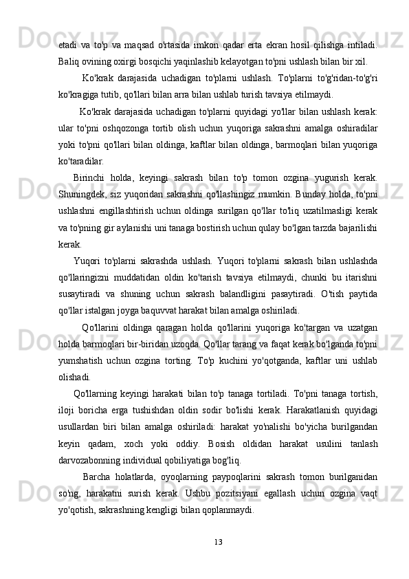 etadi   va   to'p   va   maqsad   o'rtasida   imkon   qadar   erta   ekran   hosil   qilishga   intiladi.
Baliq ovining oxirgi bosqichi yaqinlashib kelayotgan to'pni ushlash bilan bir xil.
    Ko'krak   darajasida   uchadigan   to'plarni   ushlash.   To'plarni   to'g'ridan-to'g'ri
ko'kragiga tutib, qo'llari bilan arra bilan ushlab turish tavsiya etilmaydi.
    Ko'krak darajasida  uchadigan  to'plarni   quyidagi  yo'llar  bilan  ushlash   kerak:
ular   to'pni   oshqozonga   tortib   olish   uchun   yuqoriga   sakrashni   amalga   oshiradilar
yoki to'pni qo'llari bilan oldinga, kaftlar bilan oldinga, barmoqlari bilan yuqoriga
ko'taradilar.
Birinchi   holda,   keyingi   sakrash   bilan   to'p   tomon   ozgina   yugurish   kerak.
Shuningdek, siz yuqoridan sakrashni  qo'llashingiz mumkin. Bunday holda, to'pni
ushlashni   engillashtirish   uchun   oldinga   surilgan   qo'llar   to'liq   uzatilmasligi   kerak
va to'pning gir aylanishi uni tanaga bostirish uchun qulay bo'lgan tarzda bajarilishi
kerak.
Yuqori   to'plarni   sakrashda   ushlash.   Yuqori   to'plarni   sakrash   bilan   ushlashda
qo'llaringizni   muddatidan   oldin   ko'tarish   tavsiya   etilmaydi,   chunki   bu   itarishni
susaytiradi   va   shuning   uchun   sakrash   balandligini   pasaytiradi.   O'tish   paytida
qo'llar istalgan joyga baquvvat harakat bilan amalga oshiriladi.
    Qo'llarini   oldinga   qaragan   holda   qo'llarini   yuqoriga   ko'targan   va   uzatgan
holda barmoqlari bir-biridan uzoqda. Qo'llar tarang va faqat kerak bo'lganda to'pni
yumshatish   uchun   ozgina   torting.   To'p   kuchini   yo'qotganda,   kaftlar   uni   ushlab
olishadi.
Qo'llarning   keyingi   harakati   bilan   to'p   tanaga   tortiladi.   To'pni   tanaga   tortish,
iloji   boricha   erga   tushishdan   oldin   sodir   bo'lishi   kerak.   Harakatlanish   quyidagi
usullardan   biri   bilan   amalga   oshiriladi:   harakat   yo'nalishi   bo'yicha   burilgandan
keyin   qadam,   xoch   yoki   oddiy.   Bosish   oldidan   harakat   usulini   tanlash
darvozabonning individual qobiliyatiga bog'liq.
    Barcha   holatlarda,   oyoqlarning   paypoqlarini   sakrash   tomon   burilganidan
so'ng,   harakatni   surish   kerak.   Ushbu   pozitsiyani   egallash   uchun   ozgina   vaqt
yo'qotish, sakrashning kengligi bilan qoplanmaydi.
13