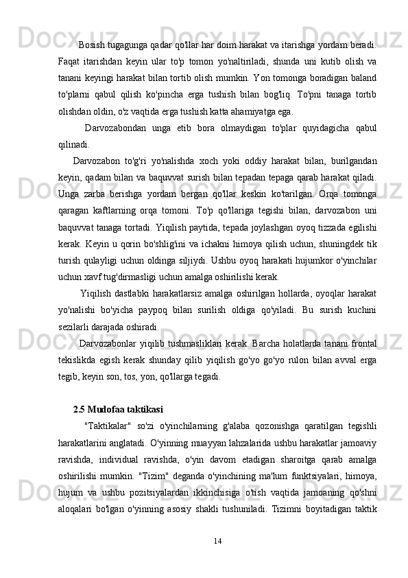Bosish tugagunga qadar qo'llar har doim harakat va itarishga yordam beradi.
Faqat   itarishdan   keyin   ular   to'p   tomon   yo'naltiriladi,   shunda   uni   kutib   olish   va
tanani keyingi harakat bilan tortib olish mumkin. Yon tomonga boradigan baland
to'plarni   qabul   qilish   ko'pincha   erga   tushish   bilan   bog'liq.   To'pni   tanaga   tortib
olishdan oldin, o'z vaqtida erga tushish katta ahamiyatga ega.
    Darvozabondan   unga   etib   bora   olmaydigan   to'plar   quyidagicha   qabul
qilinadi.
Darvozabon   to'g'ri   yo'nalishda   xoch   yoki   oddiy   harakat   bilan,   burilgandan
keyin, qadam bilan va baquvvat surish bilan tepadan tepaga qarab harakat qiladi.
Unga   zarba   berishga   yordam   bergan   qo'llar   keskin   ko'tarilgan.   Orqa   tomonga
qaragan   kaftlarning   orqa   tomoni.   To'p   qo'llariga   tegishi   bilan,   darvozabon   uni
baquvvat tanaga tortadi. Yiqilish paytida, tepada joylashgan oyoq tizzada egilishi
kerak. Keyin u qorin bo'shlig'ini  va ichakni  himoya qilish  uchun, shuningdek tik
turish qulayligi uchun oldinga siljiydi. Ushbu oyoq harakati hujumkor o'yinchilar
uchun xavf tug'dirmasligi uchun amalga oshirilishi kerak.
    Yiqilish   dastlabki   harakatlarsiz   amalga   oshirilgan   hollarda,   oyoqlar   harakat
yo'nalishi   bo'yicha   paypoq   bilan   surilish   oldiga   qo'yiladi.   Bu   surish   kuchini
sezilarli darajada oshiradi.
   Darvozabonlar yiqilib tushmasliklari  kerak. Barcha holatlarda tanani frontal
tekislikda   egish   kerak   shunday   qilib   yiqilish   go'yo   go'yo   rulon   bilan   avval   erga
tegib, keyin son, tos, yon, qo'llarga tegadi.
2.5 Mudofaa taktikasi
    "Taktikalar"   so'zi   o'yinchilarning   g'alaba   qozonishga   qaratilgan   tegishli
harakatlarini anglatadi. O'yinning muayyan lahzalarida ushbu harakatlar jamoaviy
ravishda,   individual   ravishda,   o'yin   davom   etadigan   sharoitga   qarab   amalga
oshirilishi   mumkin.   "Tizim"   deganda   o'yinchining   ma'lum   funktsiyalari,   himoya,
hujum   va   ushbu   pozitsiyalardan   ikkinchisiga   o'tish   vaqtida   jamoaning   qo'shni
aloqalari   bo'lgan   o'yinning   asosiy   shakli   tushuniladi.   Tizimni   boyitadigan   taktik
14