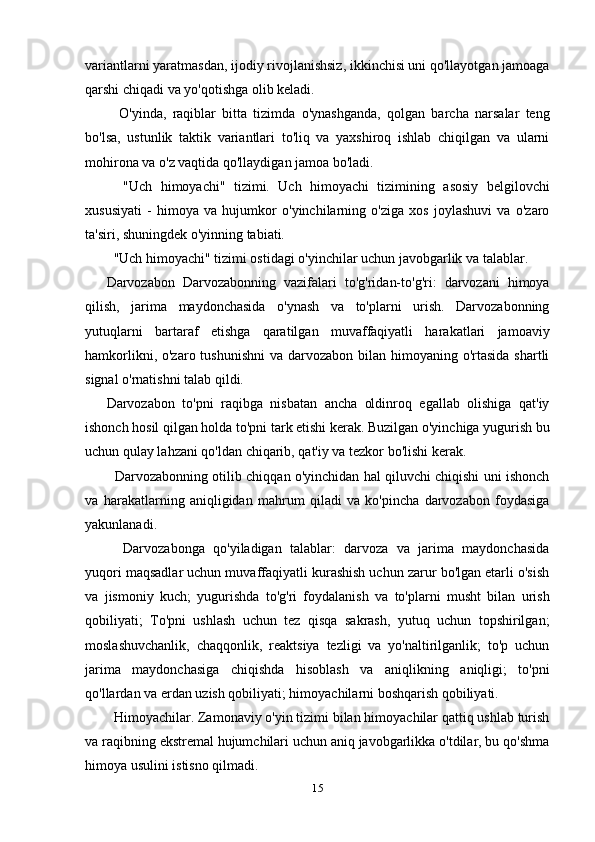 variantlarni yaratmasdan, ijodiy rivojlanishsiz, ikkinchisi uni qo'llayotgan jamoaga
qarshi chiqadi va yo'qotishga olib keladi.
    O'yinda,   raqiblar   bitta   tizimda   o'ynashganda,   qolgan   barcha   narsalar   teng
bo'lsa,   ustunlik   taktik   variantlari   to'liq   va   yaxshiroq   ishlab   chiqilgan   va   ularni
mohirona va o'z vaqtida qo'llaydigan jamoa bo'ladi.
    "Uch   himoyachi"   tizimi.   Uch   himoyachi   tizimining   asosiy   belgilovchi
xususiyati   -   himoya   va   hujumkor   o'yinchilarning   o'ziga   xos   joylashuvi   va   o'zaro
ta'siri, shuningdek o'yinning tabiati.
  "Uch himoyachi" tizimi ostidagi o'yinchilar uchun javobgarlik va talablar.
Darvozabon   Darvozabonning   vazifalari   to'g'ridan-to'g'ri:   darvozani   himoya
qilish,   jarima   maydonchasida   o'ynash   va   to'plarni   urish.   Darvozabonning
yutuqlarni   bartaraf   etishga   qaratilgan   muvaffaqiyatli   harakatlari   jamoaviy
hamkorlikni, o'zaro tushunishni  va darvozabon bilan himoyaning o'rtasida  shartli
signal o'rnatishni talab qildi.
Darvozabon   to'pni   raqibga   nisbatan   ancha   oldinroq   egallab   olishiga   qat'iy
ishonch hosil qilgan holda to'pni tark etishi kerak. Buzilgan o'yinchiga yugurish bu
uchun qulay lahzani qo'ldan chiqarib, qat'iy va tezkor bo'lishi kerak.
   Darvozabonning otilib chiqqan o'yinchidan hal qiluvchi chiqishi uni ishonch
va   harakatlarning   aniqligidan   mahrum   qiladi   va   ko'pincha   darvozabon   foydasiga
yakunlanadi.
    Darvozabonga   qo'yiladigan   talablar:   darvoza   va   jarima   maydonchasida
yuqori maqsadlar uchun muvaffaqiyatli kurashish uchun zarur bo'lgan etarli o'sish
va   jismoniy   kuch;   yugurishda   to'g'ri   foydalanish   va   to'plarni   musht   bilan   urish
qobiliyati;   To'pni   ushlash   uchun   tez   qisqa   sakrash,   yutuq   uchun   topshirilgan;
moslashuvchanlik,   chaqqonlik,   reaktsiya   tezligi   va   yo'naltirilganlik;   to'p   uchun
jarima   maydonchasiga   chiqishda   hisoblash   va   aniqlikning   aniqligi;   to'pni
qo'llardan va erdan uzish qobiliyati; himoyachilarni boshqarish qobiliyati.
  Himoyachilar. Zamonaviy o'yin tizimi bilan himoyachilar qattiq ushlab turish
va raqibning ekstremal hujumchilari uchun aniq javobgarlikka o'tdilar, bu qo'shma
himoya usulini istisno qilmadi.
15