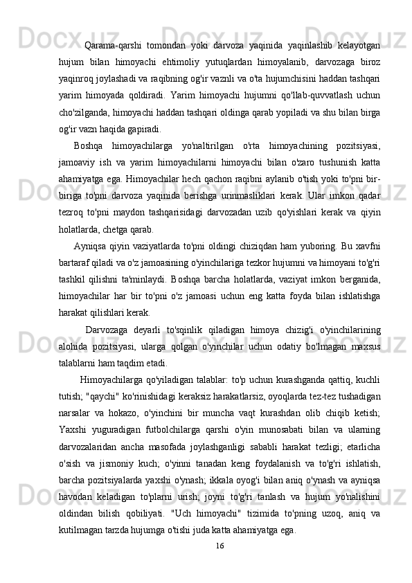 Qarama-qarshi   tomondan   yoki   darvoza   yaqinida   yaqinlashib   kelayotgan
hujum   bilan   himoyachi   ehtimoliy   yutuqlardan   himoyalanib,   darvozaga   biroz
yaqinroq joylashadi va raqibning og'ir vaznli va o'ta hujumchisini haddan tashqari
yarim   himoyada   qoldiradi.   Yarim   himoyachi   hujumni   qo'llab-quvvatlash   uchun
cho'zilganda, himoyachi haddan tashqari oldinga qarab yopiladi va shu bilan birga
og'ir vazn haqida gapiradi.
Boshqa   himoyachilarga   yo'naltirilgan   o'rta   himoyachining   pozitsiyasi,
jamoaviy   ish   va   yarim   himoyachilarni   himoyachi   bilan   o'zaro   tushunish   katta
ahamiyatga ega. Himoyachilar hech qachon raqibni aylanib o'tish yoki to'pni bir-
biriga   to'pni   darvoza   yaqinida   berishga   urinmasliklari   kerak.   Ular   imkon   qadar
tezroq   to'pni   maydon   tashqarisidagi   darvozadan   uzib   qo'yishlari   kerak   va   qiyin
holatlarda, chetga qarab.
Ayniqsa qiyin vaziyatlarda to'pni  oldingi  chiziqdan  ham  yuboring. Bu  xavfni
bartaraf qiladi va o'z jamoasining o'yinchilariga tezkor hujumni va himoyani to'g'ri
tashkil   qilishni   ta'minlaydi.   Boshqa   barcha   holatlarda,   vaziyat   imkon   berganida,
himoyachilar   har   bir   to'pni   o'z   jamoasi   uchun   eng   katta   foyda   bilan   ishlatishga
harakat qilishlari kerak.
    Darvozaga   deyarli   to'sqinlik   qiladigan   himoya   chizig'i   o'yinchilarining
alohida   pozitsiyasi,   ularga   qolgan   o'yinchilar   uchun   odatiy   bo'lmagan   maxsus
talablarni ham taqdim etadi.
   Himoyachilarga qo'yiladigan talablar: to'p uchun kurashganda qattiq, kuchli
tutish; "qaychi" ko'rinishidagi keraksiz harakatlarsiz, oyoqlarda tez-tez tushadigan
narsalar   va   hokazo,   o'yinchini   bir   muncha   vaqt   kurashdan   olib   chiqib   ketish;
Yaxshi   yuguradigan   futbolchilarga   qarshi   o'yin   munosabati   bilan   va   ularning
darvozalaridan   ancha   masofada   joylashganligi   sababli   harakat   tezligi;   etarlicha
o'sish   va   jismoniy   kuch;   o'yinni   tanadan   keng   foydalanish   va   to'g'ri   ishlatish,
barcha pozitsiyalarda yaxshi  o'ynash;  ikkala oyog'i  bilan aniq o'ynash va ayniqsa
havodan   keladigan   to'plarni   urish;   joyni   to'g'ri   tanlash   va   hujum   yo'nalishini
oldindan   bilish   qobiliyati.   "Uch   himoyachi"   tizimida   to'pning   uzoq,   aniq   va
kutilmagan tarzda hujumga o'tishi juda katta ahamiyatga ega.
16
