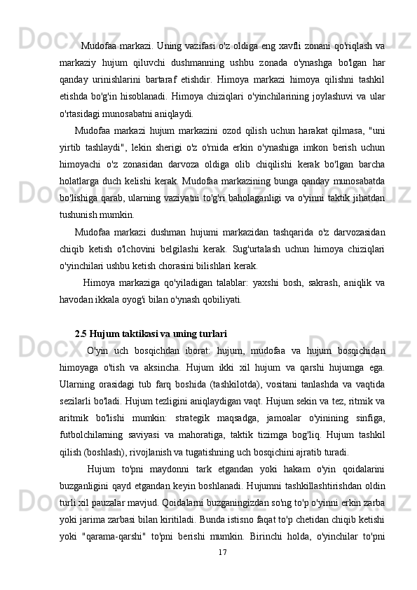 Mudofaa markazi. Uning vazifasi  o'z oldiga eng xavfli zonani qo'riqlash va
markaziy   hujum   qiluvchi   dushmanning   ushbu   zonada   o'ynashga   bo'lgan   har
qanday   urinishlarini   bartaraf   etishdir.   Himoya   markazi   himoya   qilishni   tashkil
etishda   bo'g'in   hisoblanadi.   Himoya   chiziqlari   o'yinchilarining   joylashuvi   va   ular
o'rtasidagi munosabatni aniqlaydi.
Mudofaa   markazi   hujum   markazini   ozod   qilish   uchun   harakat   qilmasa,   "uni
yirtib   tashlaydi",   lekin   sherigi   o'z   o'rnida   erkin   o'ynashiga   imkon   berish   uchun
himoyachi   o'z   zonasidan   darvoza   oldiga   olib   chiqilishi   kerak   bo'lgan   barcha
holatlarga   duch   kelishi   kerak.   Mudofaa   markazining  bunga   qanday   munosabatda
bo'lishiga qarab, ularning vaziyatni to'g'ri baholaganligi va o'yinni taktik jihatdan
tushunish mumkin.
Mudofaa   markazi   dushman   hujumi   markazidan   tashqarida   o'z   darvozasidan
chiqib   ketish   o'lchovini   belgilashi   kerak.   Sug'urtalash   uchun   himoya   chiziqlari
o'yinchilari ushbu ketish chorasini bilishlari kerak.
    Himoya   markaziga   qo'yiladigan   talablar:   yaxshi   bosh,   sakrash,   aniqlik   va
havodan ikkala oyog'i bilan o'ynash qobiliyati.
2.5 Hujum taktikasi va uning turlari
    O'yin   uch   bosqichdan   iborat:   hujum,   mudofaa   va   hujum   bosqichidan
himoyaga   o'tish   va   aksincha.   Hujum   ikki   xil   hujum   va   qarshi   hujumga   ega.
Ularning   orasidagi   tub   farq   boshida   (tashkilotda),   vositani   tanlashda   va   vaqtida
sezilarli bo'ladi. Hujum tezligini aniqlaydigan vaqt. Hujum sekin va tez, ritmik va
aritmik   bo'lishi   mumkin:   strategik   maqsadga,   jamoalar   o'yinining   sinfiga,
futbolchilarning   saviyasi   va   mahoratiga,   taktik   tizimga   bog'liq.   Hujum   tashkil
qilish (boshlash), rivojlanish va tugatishning uch bosqichini ajratib turadi.
    Hujum   to'pni   maydonni   tark   etgandan   yoki   hakam   o'yin   qoidalarini
buzganligini  qayd etgandan keyin boshlanadi.  Hujumni  tashkillashtirishdan  oldin
turli xil pauzalar mavjud. Qoidalarni buzganingizdan so'ng to'p o'yinni erkin zarba
yoki jarima zarbasi bilan kiritiladi. Bunda istisno faqat to'p chetidan chiqib ketishi
yoki   "qarama-qarshi"   to'pni   berishi   mumkin.   Birinchi   holda,   o'yinchilar   to'pni
17