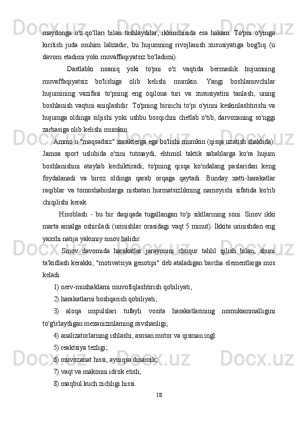 maydonga   o'z   qo'llari   bilan   tashlaydilar,   ikkinchisida   esa   hakam.   To'pni   o'yinga
kiritish   juda   muhim   lahzadir,   bu   hujumning   rivojlanish   xususiyatiga   bog'liq   (u
davom etadimi yoki muvaffaqiyatsiz bo'ladimi).
    Dastlabki   noaniq   yoki   to'pni   o'z   vaqtida   bermaslik   hujumning
muvaffaqiyatsiz   bo'lishiga   olib   kelishi   mumkin.   Yangi   boshlanuvchilar
hujumining   vazifasi   to'pning   eng   oqilona   turi   va   xususiyatini   tanlash,   uning
boshlanish  vaqtini  aniqlashdir. To'pning  birinchi  to'pi  o'yinni  keskinlashtirishi  va
hujumga   oldinga   siljishi   yoki   ushbu   bosqichni   chetlab   o'tib,   darvozaning   so'nggi
zarbasiga olib kelishi mumkin.
Ammo u "maqsadsiz" xarakterga ega bo'lishi mumkin (qisqa uzatish shaklida).
Jamoa   sport   uslubida   o'zini   tutmaydi,   ehtimol   taktik   sabablarga   ko'ra   hujum
boshlanishini   ataylab   kechiktiradi,   to'pning   qisqa   ko'ndalang   paslaridan   keng
foydalanadi   va   biroz   oldinga   qarab   orqaga   qaytadi.   Bunday   xatti-harakatlar
raqiblar   va   tomoshabinlarga   nisbatan   hurmatsizlikning   namoyishi   sifatida   ko'rib
chiqilishi kerak.
    Hisoblash   -   bu   bir   daqiqada   tugallangan   to'p   sikllarining   soni.   Sinov   ikki
marta amalga oshiriladi (urinishlar orasidagi vaqt 5 minut). Ikkita urinishdan eng
yaxshi natija yakuniy sinov balidir.
    Sinov   davomida   harakatlar   jarayonini   chuqur   tahlil   qilish   bilan,   shuni
ta'kidlash kerakki, "motivatsiya genotipi" deb ataladigan barcha elementlarga mos
keladi:
1) nerv-mushaklarni muvofiqlashtirish qobiliyati;
2) harakatlarni boshqarish qobiliyati;
3)   aloqa   impulslari   tufayli   vosita   harakatlarining   nomukammalligini
to'g'irlaydigan mexanizmlarning ravshanligi;
4) analizatorlarning ishlashi, asosan motor va qisman ingl.
5) reaktsiya tezligi;
6) muvozanat hissi, ayniqsa dinamik;
7) vaqt va makonni idrok etish;
8) maqbul kuch zichligi hissi.
18