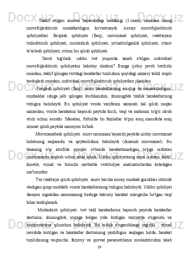     Taklif   etilgan   sinovni   bajarishdagi   soddaligi   (1-rasm)   umuman   uning
muvofiqlashtirish   murakkabligini   ko'rsatmaydi.   Asosiy   muvofiqlashtirish
qobiliyatlari:   farqlash   qobiliyati   (farq),   muvozanat   qobiliyati,   reaktsiyani
tezlashtirish   qobiliyati,   moslashish   qobiliyati,   yo'naltirilganlik   qobiliyati,   o'zaro
ta'sirlash qobiliyati, ritmni his qilish qobiliyati.
    Savol   tug'iladi:   ushbu   test   yuqorida   sanab   o'tilgan   individual
muvofiqlashtirish   qobiliyatini   baholay   oladimi?   Bunga   ijobiy   javob   berilishi
mumkin, taklif qilingan testdagi harakatlar tuzilishini quyidagi nazariy tahlil orqali
tasdiqlash mumkin, individual muvofiqlashtirish qobiliyatlari jihatidan.
    Farqlash   qobiliyati   (farq):   sinov   harakatlarning   aniqligi   va   samaradorligini,
mushaklar   ishiga   jalb   qilingan   kuchlanishni,   shuningdek   tsiklik   harakatlarning
tezligini   baholaydi.   Bu   qobiliyat   vosita   vazifasini   samarali   hal   qilish   nuqtai
nazaridan,   vosita   harakatini   bajarish   paytida   kuch,   vaqt   va   makonni   to'g'ri   idrok
etish   uchun   asosdir.   Masalan,   futbolda   bu   fazilatlar   to'pni   aniq   masofada   aniq
xizmat qilish paytida namoyon bo'ladi.
  Muvozanatlash qobiliyati: sinov namunani bajarish paytida nisbiy muvozanat
holatining   saqlanishi   va   qaytarilishini   baholaydi   (dinamik   muvozanat).   Bu
tananing   o'qi   atrofida   oyoqlar   o'rtasida   harakatlanadigan   to'pga   nisbatan
muvozanatni saqlash uchun amal qiladi. Ushbu qobiliyatning asosi, asosan, taktil,
kinetik,   vizual   va   birinchi   navbatda   vestibulyar   analizatorlardan   keladigan
ma'lumotlar.
  Tez reaktsiya qilish qobiliyati: sinov barcha asosiy mushak guruhlari ishtirok
etadigan qisqa muddatli vosita harakatlarining tezligini baholaydi. Ushbu qobiliyat
darajasi   signaldan   namunaning   boshiga   takroriy   harakat   oxirigacha   bo'lgan   vaqt
bilan tasdiqlanadi.
    Moslashish   qobiliyati:   test   tsikl   harakatlarini   bajarish   paytida   harakatlar
dasturini,   shuningdek,   yuzaga   kelgan   yoki   kutilgan   vaziyatda   o'zgarishi   va
kommutatsiya   qilinishini   baholaydi.   Bu   kichik   o'zgarishlarga   tegishli   -   vizual
ravishda   kutilgan   va   harakatlar   dasturining   yaxlitligini   saqlagan   holda,   harakat
tuzilishining   vaqtincha,   fazoviy   va   quvvat   parametrlarini   moslashtirishni   talab
19 