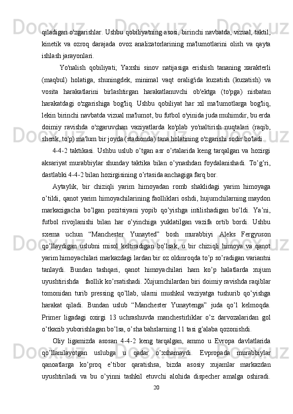 qiladigan o'zgarishlar. Ushbu qobiliyatning asosi, birinchi navbatda, vizual, taktil,
kinetik   va   ozroq   darajada   ovoz   analizatorlarining   ma'lumotlarini   olish   va   qayta
ishlash jarayonlari.
    Yo'nalish   qobiliyati;   Yaxshi   sinov   natijasiga   erishish   tananing   xarakterli
(maqbul)   holatiga,   shuningdek,   minimal   vaqt   oralig'ida   kuzatish   (kuzatish)   va
vosita   harakatlarini   birlashtirgan   harakatlanuvchi   ob'ektga   (to'pga)   nisbatan
harakatdagi   o'zgarishiga   bog'liq.   Ushbu   qobiliyat   har   xil   ma'lumotlarga   bog'liq,
lekin birinchi navbatda vizual ma'lumot, bu futbol o'yinida juda muhimdir, bu erda
doimiy   ravishda   o'zgaruvchan   vaziyatlarda   ko'plab   yo'naltirish   nuqtalari   (raqib,
sherik, to'p) ma'lum bir joyda (stadionda) tana holatining o'zgarishi sodir bo'ladi.
4-4-2   taktikasi.   Ushbu   uslub   o’tgan   asr   o’rtalarida   keng   tarqalgan   va   hozirgi
aksariyat   murabbiylar   shunday   taktika   bilan   o’ynashdan   foydalanishadi.   To’g’ri,
dastlabki 4-4-2 bilan hozirgisining o’rtasida anchagiga farq bor. 
Aytaylik,   bir   chiziqli   yarim   himoyadan   romb   shaklidagi   yarim   himoyaga
o’tildi, qanot yarim himoyachilarining faolliklari  oshdi, hujumchilarning maydon
markazigacha   bo’lgan   pozitsiyani   yopib   qo’yishga   intilishadigan   bo’ldi.   Ya’ni,
futbol   rivojlanishi   bilan   har   o’yinchiga   yuklatilgan   vazifa   ortib   bordi.   Ushbu
sxema   uchun   “Manchester   Yunayted”   bosh   murabbiyi   Aleks   Fergyuson
qo’llaydigan   uslubni   misol   keltiradigan   bo’lsak,   u   bir   chiziqli   himoya   va   qanot
yarim himoyachilari markazdagi lardan bir oz oldinroqda to’p so’radigan variantni
tanlaydi.   Bundan   tashqari,   qanot   himoyachilari   ham   ko’p   halatlarda   xujum
uyushtirishda   faollik ko’rsatishadi. Xujumchilardan biri doimiy ravishda raqiblar
tomonidan   turib   pressing   qo’llab,   ularni   mushkul   vaziyatga   tushurib   qo’yishga
harakat   qiladi.   Bundan   uslub   “Manchester   Yunaytenga”   juda   qo’l   kelmoqda.
Primer   ligadagi   oxirgi   13   uchrashuvda   manchestirliklar   o’z   darvozalaridan   gol
o’tkazib yuborishlagan bo’lsa, o’sha bahslarning 11 tasi g’alaba qozonishdi.  
Oliy   ligamizda   asosan   4-4-2   keng   tarqalgan,   ammo   u   Evropa   davlatlarida
qo’llanilayotgan   uslubga   u   qadar   o’xshamaydi.   Evpropada   murabbiylar
qanoatlarga   ko’proq   e’tibor   qaratishsa,   bizda   asosiy   xujamlar   markazdan
uyushtiriladi   va   bu   o’yinni   tashkil   etuvchi   alohida   dispecher   amalga   oshiradi.
20