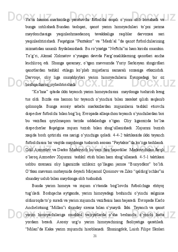 Ya’ni   hamon   markazdagi   yaratuvchi   futbolchi   orqali   o’yinni   olib   borishadi   va
bunga   intilishadi.Bundan   tashqari,   qanot   yarim   himoyachilari   to’pni   jarima
maydonchasiga   yaqinlashmasdanoq   tavakkaliga   raqiblar   darvozasi   sari
yaqinlashtirishadi. Faqatgina  “Paxtakor”  va “Mash’al  ”da qanot  futbolchilarining
xizmatidan unumli foydalanishadi. Bu ro’yxatga “Neftchi”ni ham kirishi mumkin.
To’g’ri,   Akmal   Xolmatov   o’ynagan   davrda   Farg’onaliklarning   qanotlari   ancha
kuchliroq   edi.   Shunga   qaramay,   o’tgan   mavsumda   Yuriy   Sarkisyan   shogirdlari
qanotlardan   tashkil   etilagn   ko’plab   xujjatlarni   samarali   soxasiga   etkazishdi.
Darvoqe,   oliy   liga   murabbiylari   yarim   himoyachilarni   Evropadagi   bir   oz
boshqacharoq joylashtirishadi. 
“Ko’hna” qitada ikki tayanch yarim himoyachisini    maydonga tushirish keng
tus   oldi.   Bizda   esa   hamon   bir   tayanch   o’yinchisi   bilan   xarakat   qilish   saqlanib
qolmoqda.   Bunga   asosiy   sababi   markazlardan   xujjumlarni   tashkil   etiuvchi
dispecher futbolchi bilan bog’liq. Evropada allaqachon tayanch o’yinchilardan biri
bu   vazifani   qoyilmaqom   tarzda   uddalashga   o’tgan.   Oliy   ligamizda   bo’lsa
dispecherlar   faqatgina   xujum   tuzish   bilan   shug’ullanishadi.   Xujumni   buzish
xaqida bosh  qotirishi  esa  narigi  o’yinchiga qoladi. 4-4-2 taktikasida ikki  tayanch
futbolchisini bir vaqtda maydonga tushirish asosan “Paytakor”da ko’zga tashlandi.
Odil Axmedov va Darko Markovich bu vazi fani bajardilar. Markovichdan farqli
o’laroq Axmedov Xujumni   tashkil etish bilan ham shug’ullanadi. 4-5-1 taktikasi
ushbu   sxemani   oliy   ligamizda   uzliksiz   qo’llagan   jamoa   “Bunyodkor”   bo’ldi.
O’tkan mavsum mobaynida deyarli Mirjamol Qosimov va Ziko “qaldirg’ochlar”ni
shunday uslub bilan maydonga olib tushushdi. 
Bunda   yarim   himoya   va   xujum   o’rtasida   bog’lovchi   futbolchiga   ehtiyoj
tug’iladi.   Boshqacha   aytganda,   yarim   himoyadagi   beshinchi   o’yinchi   salgnina
oldinroqda to’p suradi va yarim xujumchi vazifasini ham bajaradi. Evropada Karlo
Anchelotning   “Millan”i   shunday   sxema   bilan   o’ynaydi.   Ikki.   Tayanch   va   qanot
yarim   himoyachilariga   mushkul   vaziyatlarda   o’sha   beshinchi   o’yinchi   katta
yordam   beradi.   Asosiy   urg’u   yarim   himoyachining   faoliyatiga   qaratiladi.
“Milan”da   Kaka   yarim   xujumchi   hisoblanadi.   Shuningdek,   Luish   Filipe   Skolari
21 