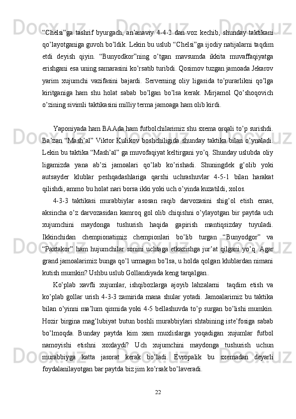 “Chelsi”ga   tashrif   byurgach,   an’anaviy   4-4-2   dan   voz   kechib,   shunday   taktikani
qo’layotganiga guvoh bo’ldik. Lekin bu uslub “Chelsi”ga ijodiy natijalarni taqdim
etdi   deyish   qiyin.   “Bunyodkor”ning   o’tgan   mavsumda   ikkita   muvaffaqiyatga
erishgani esa uning samarasini ko’rsatib turibdi. Qosimov tuzgan jamoada Jekarov
yarim   xujumchi   vazifasini   bajardi.   Serverning   oliy   ligasida   to’purarlikni   qo’lga
kiritganiga   ham   shu   holat   sabab   bo’lgan   bo’lsa   kerak.   Mirjamol   Qo’shoqovich
o’zining sivimli taktikasini milliy terma jamoaga ham olib kirdi.                      
Yaponiyada ham BAAda ham futbolchilarimiz shu sxema orqali to’p surishdi.
Ba’zan  “Mash’al”  Viktor  Kulikov  boshchiligida  shunday  taktika  bilan  o’ynaladi.
Lekin bu taktika “Mash’al” ga muvofaqiyat keltirgani yo’q. Shunday uslubda oliy
ligamizda   yana   ab’zi   jamoalari   qo’lab   ko’rishadi.   Shuningdek   g’olib   yoki
autsayder   klublar   peshqadashlariga   qarshi   uchrashuvlar   4-5-1   bilan   harakat
qilishdi, ammo bu holat nari borsa ikki yoki uch o’yinda kuzatildi, xolos. 
4-3-3   taktikasi   murabbiylar   asosan   raqib   darvozasini   shig’ol   etish   emas,
aksincha   o’z  darvozasidan  kamroq  gol   olib  chiqishni   o’ylayotgan   bir  paytda  uch
xujumchini   maydonga   tushurish   haqida   gapirish   mantiqsizday   tuyuladi.
Ikkinchidan   chempionatimiz   chempionlari   bo’lib   turgan   “Bunyodgor”   va
“Paxtakor”   ham   hujumchilar   sonini   uchtaga   etkazishga   jur’at   qilgani   yo’q.   Agar
grand jamoalarimiz bunga qo’l urmagan bo’lsa, u holda qolgan klublardan nimani
kutish mumkin? Ushbu uslub Gollandiyada keng tarqalgan..    
Ko’plab   xavfli   xujumlar,   ishqibozlarga   ajoyib   lahzalarni     taqdim   etish   va
ko’plab   gollar   urish   4-3-3   zamirida   mana   shular   yotadi.   Jamoalarimiz   bu   taktika
bilan o’yinni ma’lum qismida yoki 4-5 bellashuvda to’p surgan bo’lishi mumkin.
Hozir birgina mag’lubiyat butun boshli murabbiylari  shtabining iste’fosiga sabab
bo’lmoqda.   Bunday   paytda   kim   xam   muxlislarga   yoqadigan   xujumlar   futbol
namoyishi   etishni   xoxlaydi?   Uch   xujumchini   maydonga   tushurish   uchun
murabbiyga   katta   jasorat   kerak   bo’ladi.   Evropalik   bu   sxemadan   deyarli
foydalanilayotgan bar paytda biz jim ko’rsak bo’laveradi. 
22