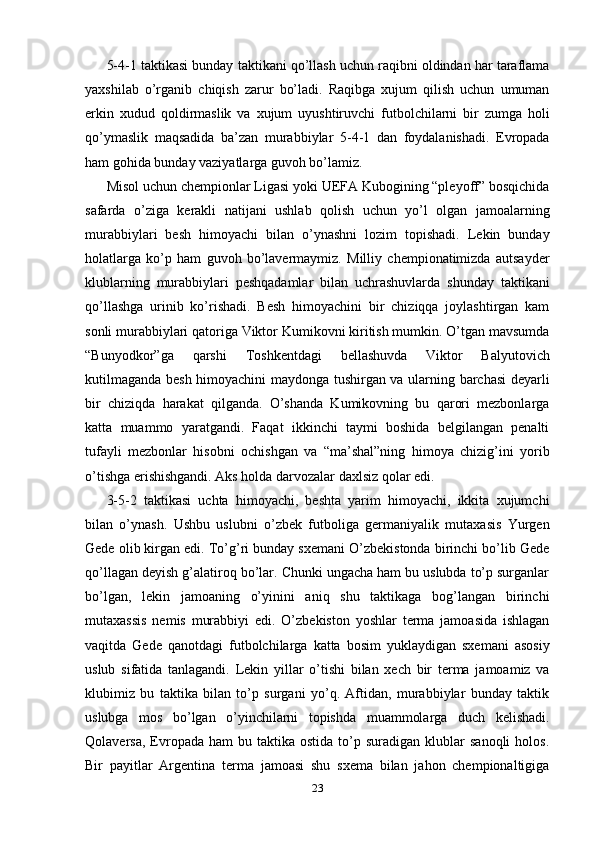 5-4-1 taktikasi bunday taktikani qo’llash uchun raqibni oldindan har taraflama
yaxshilab   o’rganib   chiqish   zarur   bo’ladi.   Raqibga   xujum   qilish   uchun   umuman
erkin   xudud   qoldirmaslik   va   xujum   uyushtiruvchi   futbolchilarni   bir   zumga   holi
qo’ymaslik   maqsadida   ba’zan   murabbiylar   5-4-1   dan   foydalanishadi.   Evropada
ham gohida bunday vaziyatlarga guvoh bo’lamiz. 
Misol uchun chempionlar Ligasi yoki UEFA Kubogining “pleyoff” bosqichida
safarda   o’ziga   kerakli   natijani   ushlab   qolish   uchun   yo’l   olgan   jamoalarning
murabbiylari   besh   himoyachi   bilan   o’ynashni   lozim   topishadi.   Lekin   bunday
holatlarga   ko’p   ham   guvoh   bo’lavermaymiz.   Milliy   chempionatimizda   autsayder
klublarning   murabbiylari   peshqadamlar   bilan   uchrashuvlarda   shunday   taktikani
qo’llashga   urinib   ko’rishadi.   Besh   himoyachini   bir   chiziqqa   joylashtirgan   kam
sonli murabbiylari qatoriga Viktor Kumikovni kiritish mumkin. O’tgan mavsumda
“Bunyodkor”ga   qarshi   Toshkentdagi   bellashuvda   Viktor   Balyutovich
kutilmaganda besh himoyachini maydonga tushirgan va ularning barchasi deyarli
bir   chiziqda   harakat   qilganda.   O’shanda   Kumikovning   bu   qarori   mezbonlarga
katta   muammo   yaratgandi.   Faqat   ikkinchi   taymi   boshida   belgilangan   penalti
tufayli   mezbonlar   hisobni   ochishgan   va   “ma’shal”ning   himoya   chizig’ini   yorib
o’tishga erishishgandi. Aks holda darvozalar daxlsiz qolar edi.  
3-5-2   taktikasi   uchta   himoyachi,   beshta   yarim   himoyachi,   ikkita   xujumchi
bilan   o’ynash.   Ushbu   uslubni   o’zbek   futboliga   germaniyalik   mutaxasis   Yurgen
Gede olib kirgan edi. To’g’ri bunday sxemani O’zbekistonda birinchi bo’lib Gede
qo’llagan deyish g’alatiroq bo’lar. Chunki ungacha ham bu uslubda to’p surganlar
bo’lgan,   lekin   jamoaning   o’yinini   aniq   shu   taktikaga   bog’langan   birinchi
mutaxassis   nemis   murabbiyi   edi.   O’zbekiston   yoshlar   terma   jamoasida   ishlagan
vaqitda   Gede   qanotdagi   futbolchilarga   katta   bosim   yuklaydigan   sxemani   asosiy
uslub   sifatida   tanlagandi.   Lekin   yillar   o’tishi   bilan   xech   bir   terma   jamoamiz   va
klubimiz   bu   taktika   bilan   to’p   surgani   yo’q.   Aftidan,   murabbiylar   bunday   taktik
uslubga   mos   bo’lgan   o’yinchilarni   topishda   muammolarga   duch   kelishadi.
Qolaversa,  Evropada   ham   bu  taktika  ostida  to’p  suradigan  klublar   sanoqli  holos.
Bir   payitlar   Argentina   terma   jamoasi   shu   sxema   bilan   jahon   chempionaltigiga
23 