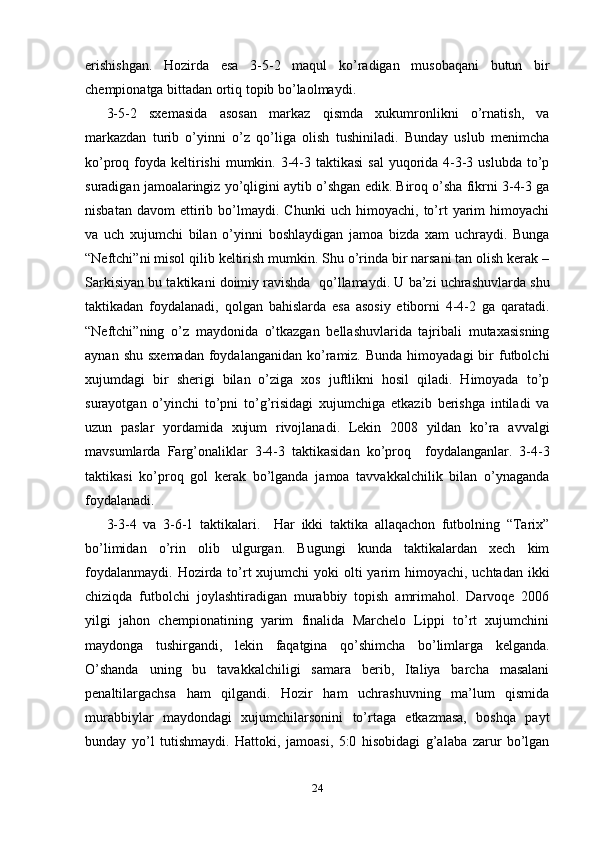 erishishgan.   Hozirda   esa   3-5-2   maqul   ko’radigan   musobaqani   butun   bir
chempionatga bittadan ortiq topib bo’laolmaydi.  
3-5-2   sxemasida   asosan   markaz   qismda   xukumronlikni   o’rnatish,   va
markazdan   turib   o’yinni   o’z   qo’liga   olish   tushiniladi.   Bunday   uslub   menimcha
ko’proq foyda keltirishi  mumkin. 3-4-3 taktikasi  sal  yuqorida 4-3-3 uslubda  to’p
suradigan jamoalaringiz yo’qligini aytib o’shgan edik. Biroq o’sha fikrni 3-4-3 ga
nisbatan   davom   ettirib  bo’lmaydi.  Chunki   uch   himoyachi,   to’rt   yarim   himoyachi
va   uch   xujumchi   bilan   o’yinni   boshlaydigan   jamoa   bizda   xam   uchraydi.   Bunga
“Neftchi”ni misol qilib keltirish mumkin. Shu o’rinda bir narsani tan olish kerak –
Sarkisiyan bu taktikani doimiy ravishda  qo’llamaydi. U ba’zi uchrashuvlarda shu
taktikadan   foydalanadi,   qolgan   bahislarda   esa   asosiy   etiborni   4-4-2   ga   qaratadi.
“Neftchi”ning   o’z   maydonida   o’tkazgan   bellashuvlarida   tajribali   mutaxasisning
aynan  shu  sxemadan  foydalanganidan  ko’ramiz. Bunda   himoyadagi  bir  futbolchi
xujumdagi   bir   sherigi   bilan   o’ziga   xos   juftlikni   hosil   qiladi.   Himoyada   to’p
surayotgan   o’yinchi   to’pni   to’g’risidagi   xujumchiga   etkazib   berishga   intiladi   va
uzun   paslar   yordamida   xujum   rivojlanadi.   Lekin   2008   yildan   ko’ra   avvalgi
mavsumlarda   Farg’onaliklar   3-4-3   taktikasidan   ko’proq     foydalanganlar.   3-4-3
taktikasi   ko’proq   gol   kerak   bo’lganda   jamoa   tavvakkalchilik   bilan   o’ynaganda
foydalanadi.  
3-3-4   va   3-6-1   taktikalari.     Har   ikki   taktika   allaqachon   futbolning   “Tarix”
bo’limidan   o’rin   olib   ulgurgan.   Bugungi   kunda   taktikalardan   xech   kim
foydalanmaydi.  Hozirda  to’rt  xujumchi  yoki  olti  yarim  himoyachi, uchtadan ikki
chiziqda   futbolchi   joylashtiradigan   murabbiy   topish   amrimahol.   Darvoqe   2006
yilgi   jahon   chempionatining   yarim   finalida   Marchelo   Lippi   to’rt   xujumchini
maydonga   tushirgandi,   lekin   faqatgina   qo’shimcha   bo’limlarga   kelganda.
O’shanda   uning   bu   tavakkalchiligi   samara   berib,   Italiya   barcha   masalani
penaltilargachsa   ham   qilgandi.   Hozir   ham   uchrashuvning   ma’lum   qismida
murabbiylar   maydondagi   xujumchilarsonini   to’rtaga   etkazmasa,   boshqa   payt
bunday   yo’l   tutishmaydi.   Hattoki,   jamoasi,   5:0   hisobidagi   g’alaba   zarur   bo’lgan
24 