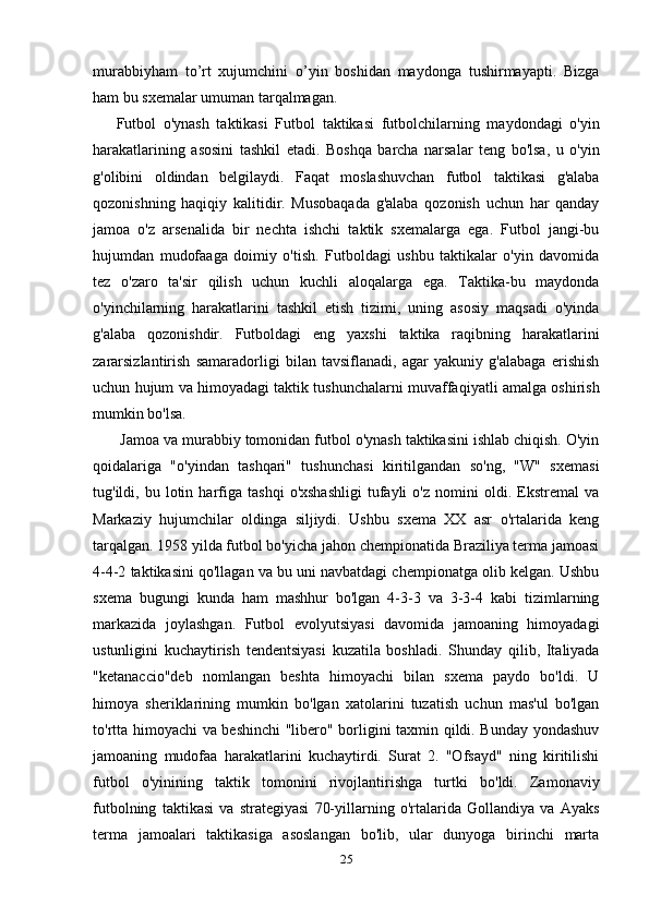 murabbiyham   to’rt   xujumchini   o’yin   boshidan   maydonga   tushirmayapti.   Bizga
ham bu sxemalar umuman tarqalmagan. 
Futbol   o'ynash   taktikasi   Futbol   taktikasi   futbolchilarning   maydondagi   o'yin
harakatlarining   asosini   tashkil   etadi.   Boshqa   barcha   narsalar   teng   bo'lsa,   u   o'yin
g'olibini   oldindan   belgilaydi.   Faqat   moslashuvchan   futbol   taktikasi   g'alaba
qozonishning   haqiqiy   kalitidir.   Musobaqada   g'alaba   qozonish   uchun   har   qanday
jamoa   o'z   arsenalida   bir   nechta   ishchi   taktik   sxemalarga   ega.   Futbol   jangi-bu
hujumdan   mudofaaga   doimiy   o'tish.   Futboldagi   ushbu   taktikalar   o'yin   davomida
tez   o'zaro   ta'sir   qilish   uchun   kuchli   aloqalarga   ega.   Taktika-bu   maydonda
o'yinchilarning   harakatlarini   tashkil   etish   tizimi,   uning   asosiy   maqsadi   o'yinda
g'alaba   qozonishdir.   Futboldagi   eng   yaxshi   taktika   raqibning   harakatlarini
zararsizlantirish   samaradorligi   bilan   tavsiflanadi,   agar   yakuniy   g'alabaga   erishish
uchun hujum va himoyadagi taktik tushunchalarni muvaffaqiyatli amalga oshirish
mumkin bo'lsa.
 Jamoa va murabbiy tomonidan futbol o'ynash taktikasini ishlab chiqish. O'yin
qoidalariga   "o'yindan   tashqari"   tushunchasi   kiritilgandan   so'ng,   "W"   sxemasi
tug'ildi,  bu   lotin   harfiga   tashqi   o'xshashligi   tufayli   o'z  nomini   oldi.  Ekstremal   va
Markaziy   hujumchilar   oldinga   siljiydi.   Ushbu   sxema   XX   asr   o'rtalarida   keng
tarqalgan. 1958 yilda futbol bo'yicha jahon chempionatida Braziliya terma jamoasi
4-4-2 taktikasini qo'llagan va bu uni navbatdagi chempionatga olib kelgan. Ushbu
sxema   bugungi   kunda   ham   mashhur   bo'lgan   4-3-3   va   3-3-4   kabi   tizimlarning
markazida   joylashgan.   Futbol   evolyutsiyasi   davomida   jamoaning   himoyadagi
ustunligini   kuchaytirish   tendentsiyasi   kuzatila   boshladi.   Shunday   qilib,   Italiyada
"ketanaccio"deb   nomlangan   beshta   himoyachi   bilan   sxema   paydo   bo'ldi.   U
himoya   sheriklarining   mumkin   bo'lgan   xatolarini   tuzatish   uchun   mas'ul   bo'lgan
to'rtta himoyachi va beshinchi "libero" borligini taxmin qildi. Bunday yondashuv
jamoaning   mudofaa   harakatlarini   kuchaytirdi.   Surat   2.   "Ofsayd"   ning   kiritilishi
futbol   o'yinining   taktik   tomonini   rivojlantirishga   turtki   bo'ldi.   Zamonaviy
futbolning   taktikasi   va   strategiyasi   70-yillarning   o'rtalarida   Gollandiya   va   Ayaks
terma   jamoalari   taktikasiga   asoslangan   bo'lib,   ular   dunyoga   birinchi   marta
25