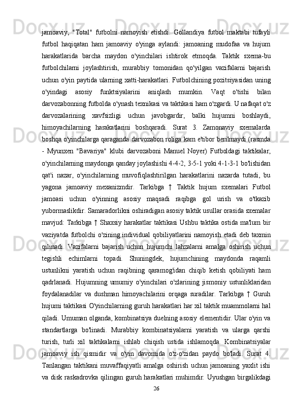 jamoaviy,   "Total"   futbolni   namoyish   etishdi.   Gollandiya   futbol   maktabi   tufayli
futbol   haqiqatan   ham   jamoaviy   o'yinga   aylandi:   jamoaning   mudofaa   va   hujum
harakatlarida   barcha   maydon   o'yinchilari   ishtirok   etmoqda.   Taktik   sxema-bu
futbolchilarni   joylashtirish,   murabbiy   tomonidan   qo'yilgan   vazifalarni   bajarish
uchun o'yin paytida ularning xatti-harakatlari. Futbolchining pozitsiyasidan uning
o'yindagi   asosiy   funktsiyalarini   aniqlash   mumkin.   Vaqt   o'tishi   bilan
darvozabonning futbolda o'ynash texnikasi va taktikasi ham o'zgardi. U nafaqat o'z
darvozalarining   xavfsizligi   uchun   javobgardir,   balki   hujumni   boshlaydi,
himoyachilarning   harakatlarini   boshqaradi.   Surat   3.   Zamonaviy   sxemalarda
boshqa o'yinchilarga qaraganda darvozabon roliga kam e'tibor berilmaydi (rasmda
-   Myunxen   "Bavariya"   klubi   darvozaboni   Manuel   Noyer)   Futboldagi   taktikalar,
o'yinchilarning maydonga qanday joylashishi 4-4-2, 3-5-1 yoki 4-1-3-1 bo'lishidan
qat'i   nazar,   o'yinchilarning   muvofiqlashtirilgan   harakatlarini   nazarda   tutadi,   bu
yagona   jamoaviy   mexanizmdir.   Tarkibga   ↑   Taktik   hujum   sxemalari   Futbol
jamoasi   uchun   o'yinning   asosiy   maqsadi   raqibga   gol   urish   va   o'tkazib
yubormaslikdir. Samaradorlikni oshiradigan asosiy taktik usullar orasida sxemalar
mavjud: Tarkibga ↑ Shaxsiy harakatlar  taktikasi  Ushbu taktika ostida ma'lum  bir
vaziyatda futbolchi  o'zining individual  qobiliyatlarini  namoyish  etadi  deb taxmin
qilinadi.   Vazifalarni   bajarish   uchun   hujumchi   lahzalarni   amalga   oshirish   uchun
tegishli   echimlarni   topadi.   Shuningdek,   hujumchining   maydonda   raqamli
ustunlikni   yaratish   uchun   raqibning   qaramog'idan   chiqib   ketish   qobiliyati   ham
qadrlanadi.   Hujumning   umumiy   o'yinchilari   o'zlarining   jismoniy   ustunliklaridan
foydalanadilar   va   dushman   himoyachilarini   orqaga   suradilar.   Tarkibga   ↑   Guruh
hujumi taktikasi O'yinchilarning guruh harakatlari har xil taktik muammolarni hal
qiladi. Umuman olganda, kombinatsiya duelning asosiy elementidir. Ular o'yin va
standartlarga   bo'linadi.   Murabbiy   kombinatsiyalarni   yaratish   va   ularga   qarshi
turish,   turli   xil   taktikalarni   ishlab   chiqish   ustida   ishlamoqda.   Kombinatsiyalar
jamoaviy   ish   qismidir   va   o'yin   davomida   o'z-o'zidan   paydo   bo'ladi.   Surat   4.
Tanlangan   taktikani   muvaffaqiyatli   amalga   oshirish   uchun   jamoaning   yaxlit   ishi
va disk raskadrovka qilingan guruh harakatlari muhimdir. Uyushgan birgalikdagi
26 