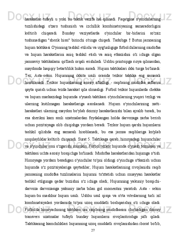 harakatlar   tufayli   u   yoki   bu   taktik   vazifa   hal   qilinadi.   Faqatgina   o'yinchilarning
tuzilishidagi   o'zaro   tushunish   va   izchillik   kombinatsiyaning   samaradorligini
keltirib   chiqaradi.   Bunday   vaziyatlarda   o'yinchilar   bir-birlarini   so'zsiz
tushunadigan "sherik hissi" birinchi o'ringa chiqadi. Tarkibga ↑ Butun jamoaning
hujum taktikasi O'yinning tashkil etilishi va uyg'unligiga futbolchilarning mudofaa
va   hujum   harakatlarini   aniq   tashkil   etish   va   aniq   etkazishni   o'z   ichiga   olgan
jamoaviy taktikalarni qo'llash orqali erishiladi. Ushbu printsipga rioya qilmasdan,
maydonda haqiqiy betartiblik hukm suradi. Hujum taktikalari ikki turga bo'linadi:
Tez;   Asta-sekin.   Hujumning   ikkita   usuli   orasida   tezkor   taktika   eng   samarali
hisoblanadi.   Tezkor   hujumlarning   asosiy   afzalligi   -   raqibning   mudofaa   saflarini
qayta qurish uchun tezda harakat qila olmasligi. Futbol tezkor hujumlarda chekka
va hujum markazidagi hujumda o'ynash taktikasi o'yinchilarning yuqori tezligi va
ularning   kutilmagan   harakatlariga   asoslanadi.   Hujum   o'yinchilarining   xatti-
harakatlari ularning maydon bo'ylab doimiy harakatlanishi bilan ajralib turadi, bu
esa   sherikni   kam   sonli   uzatmalardan   foydalangan   holda   darvozaga   zarba   berish
uchun pozitsiyaga olib chiqishga yordam beradi. Tezkor hujum qarshi hujumlarni
tashkil   qilishda   eng   samarali   hisoblanadi,   bu   esa   jamoa   raqiblariga   ko'plab
noqulayliklar keltirib chiqaradi. Surat 5. Taktikaga qarab, himoyadagi hujumchilar
va o'yinchilar soni o'zgarishi mumkin. Futbol tezkor hujumda o'ynash texnikasi va
taktikasi uchta asosiy bosqichga bo'linadi: Mudofaa harakatlaridan hujumga o'tish.
Himoyaga yordam beradigan o'yinchilar to'pni oldingi o'yinchiga o'tkazish uchun
hujumda   o'z   pozitsiyalariga   qaytadilar;   Hujum   harakatlarining   rivojlanishi   raqib
jamoaning   mudofaa   tuzilmalarini   hujumni   to'xtatish   uchun   muayyan   harakatlar
tashkil   etilgunga   qadar   buzishni   o'z   ichiga   oladi;   Hujumning   yakuniy   bosqichi-
darvoza   darvozasiga   yakuniy   zarba   bilan   gol   momentini   yaratish.   Asta   -   sekin
hujum-bu   mashhur   hujum   usuli.   Ushbu   usul   qisqa   va   o'rta   viteslarning   turli   xil
kombinatsiyalari   yordamida   to'pni   uzoq   muddatli   boshqarishni   o'z   ichiga   oladi.
Futbolda   himoyachining   taktikasi   uni   raqibning   mudofaasini   cho'zadigan   doimiy
transvers   uzatmalar   tufayli   bunday   hujumlarni   rivojlantirishga   jalb   qiladi.
Taktikaning kamchiliklari hujumning uzoq muddatli rivojlanishidan iborat bo'lib,
27