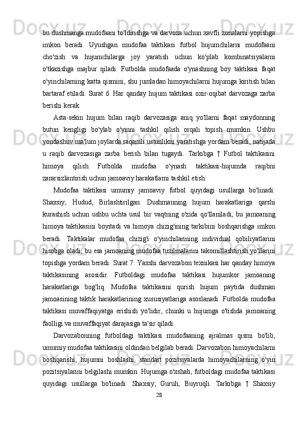 bu dushmanga mudofaani to'ldirishga va darvoza uchun xavfli zonalarni yopishga
imkon   beradi.   Uyushgan   mudofaa   taktikasi   futbol   hujumchilarni   mudofaani
cho'zish   va   hujumchilarga   joy   yaratish   uchun   ko'plab   kombinatsiyalarni
o'tkazishga   majbur   qiladi.   Futbolda   mudofaada   o'ynashning   boy   taktikasi   faqat
o'yinchilarning katta qismini, shu jumladan himoyachilarni hujumga kiritish bilan
bartaraf etiladi. Surat  6. Har  qanday hujum  taktikasi  oxir-oqibat  darvozaga zarba
berishi kerak. 
Asta-sekin   hujum   bilan   raqib   darvozasiga   aniq   yo'llarni   faqat   maydonning
butun   kengligi   bo'ylab   o'yinni   tashkil   qilish   orqali   topish   mumkin.   Ushbu
yondashuv ma'lum joylarda raqamli ustunlikni yaratishga yordam beradi, natijada
u   raqib   darvozasiga   zarba   berish   bilan   tugaydi.   Tarkibga   ↑   Futbol   taktikasini
himoya   qilish   Futbolda   mudofaa   o'ynash   taktikasi-hujumda   raqibni
zararsizlantirish uchun jamoaviy harakatlarni tashkil etish. 
Mudofaa   taktikasi   umumiy   jamoaviy   futbol   quyidagi   usullarga   bo'linadi:
Shaxsiy;   Hudud;   Birlashtirilgan.   Dushmanning   hujum   harakatlariga   qarshi
kurashish   uchun   ushbu   uchta   usul   bir   vaqtning   o'zida   qo'llaniladi,   bu   jamoaning
himoya   taktikasini   boyitadi   va   himoya   chizig'ining   tarkibini   boshqarishga   imkon
beradi.   Taktikalar   mudofaa   chizig'i   o'yinchilarining   individual   qobiliyatlarini
hisobga oladi, bu esa jamoaning mudofaa tuzilmalarini takomillashtirish yo'llarini
topishga yordam beradi. Surat 7. Yaxshi darvozabon texnikasi har qanday himoya
taktikasining   asosidir.   Futboldagi   mudofaa   taktikasi   hujumkor   jamoaning
harakatlariga   bog'liq.   Mudofaa   taktikasini   qurish   hujum   paytida   dushman
jamoasining   taktik   harakatlarining   xususiyatlariga   asoslanadi.   Futbolda   mudofaa
taktikasi   muvaffaqiyatga   erishish   yo'lidir,   chunki   u   hujumga   o'tishda   jamoaning
faolligi va muvaffaqiyat darajasiga ta'sir qiladi. 
Darvozabonning   futboldagi   taktikasi   mudofaaning   ajralmas   qismi   bo'lib,
umumiy mudofaa taktikasini oldindan belgilab beradi. Darvozabon himoyachilarni
boshqarishi,   hujumni   boshlashi,   standart   pozitsiyalarda   himoyachilarning   o'yin
pozitsiyalarini belgilashi mumkin. Hujumga o'xshab, futboldagi mudofaa taktikasi
quyidagi   usullarga   bo'linadi:   Shaxsiy;   Guruh;   Buyruqli.   Tarkibga   ↑   Shaxsiy
28