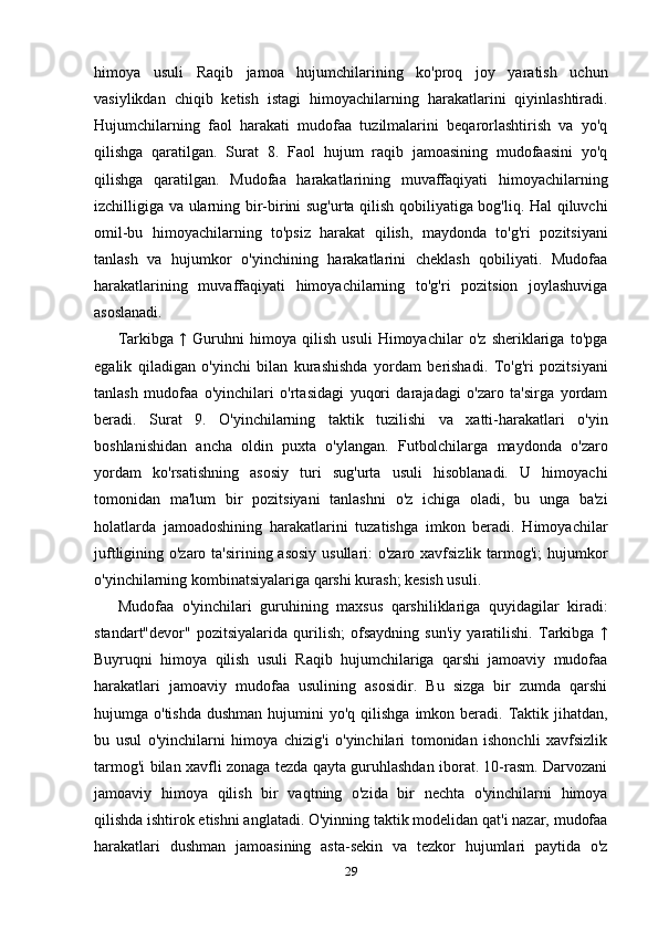 himoya   usuli   Raqib   jamoa   hujumchilarining   ko'proq   joy   yaratish   uchun
vasiylikdan   chiqib   ketish   istagi   himoyachilarning   harakatlarini   qiyinlashtiradi.
Hujumchilarning   faol   harakati   mudofaa   tuzilmalarini   beqarorlashtirish   va   yo'q
qilishga   qaratilgan.   Surat   8.   Faol   hujum   raqib   jamoasining   mudofaasini   yo'q
qilishga   qaratilgan.   Mudofaa   harakatlarining   muvaffaqiyati   himoyachilarning
izchilligiga va ularning bir-birini sug'urta qilish qobiliyatiga bog'liq. Hal qiluvchi
omil-bu   himoyachilarning   to'psiz   harakat   qilish,   maydonda   to'g'ri   pozitsiyani
tanlash   va   hujumkor   o'yinchining   harakatlarini   cheklash   qobiliyati.   Mudofaa
harakatlarining   muvaffaqiyati   himoyachilarning   to'g'ri   pozitsion   joylashuviga
asoslanadi. 
Tarkibga   ↑   Guruhni   himoya   qilish   usuli   Himoyachilar   o'z   sheriklariga   to'pga
egalik   qiladigan   o'yinchi   bilan   kurashishda   yordam   berishadi.   To'g'ri   pozitsiyani
tanlash   mudofaa   o'yinchilari   o'rtasidagi   yuqori   darajadagi   o'zaro   ta'sirga   yordam
beradi.   Surat   9.   O'yinchilarning   taktik   tuzilishi   va   xatti-harakatlari   o'yin
boshlanishidan   ancha   oldin   puxta   o'ylangan.   Futbolchilarga   maydonda   o'zaro
yordam   ko'rsatishning   asosiy   turi   sug'urta   usuli   hisoblanadi.   U   himoyachi
tomonidan   ma'lum   bir   pozitsiyani   tanlashni   o'z   ichiga   oladi,   bu   unga   ba'zi
holatlarda   jamoadoshining   harakatlarini   tuzatishga   imkon   beradi.   Himoyachilar
juftligining o'zaro ta'sirining asosiy  usullari:  o'zaro xavfsizlik tarmog'i;  hujumkor
o'yinchilarning kombinatsiyalariga qarshi kurash; kesish usuli. 
Mudofaa   o'yinchilari   guruhining   maxsus   qarshiliklariga   quyidagilar   kiradi:
standart"devor"   pozitsiyalarida   qurilish;   ofsaydning   sun'iy   yaratilishi.   Tarkibga   ↑
Buyruqni   himoya   qilish   usuli   Raqib   hujumchilariga   qarshi   jamoaviy   mudofaa
harakatlari   jamoaviy   mudofaa   usulining   asosidir.   Bu   sizga   bir   zumda   qarshi
hujumga o'tishda   dushman  hujumini   yo'q  qilishga  imkon  beradi. Taktik jihatdan,
bu   usul   o'yinchilarni   himoya   chizig'i   o'yinchilari   tomonidan   ishonchli   xavfsizlik
tarmog'i bilan xavfli zonaga tezda qayta guruhlashdan iborat. 10-rasm. Darvozani
jamoaviy   himoya   qilish   bir   vaqtning   o'zida   bir   nechta   o'yinchilarni   himoya
qilishda ishtirok etishni anglatadi. O'yinning taktik modelidan qat'i nazar, mudofaa
harakatlari   dushman   jamoasining   asta-sekin   va   tezkor   hujumlari   paytida   o'z
29