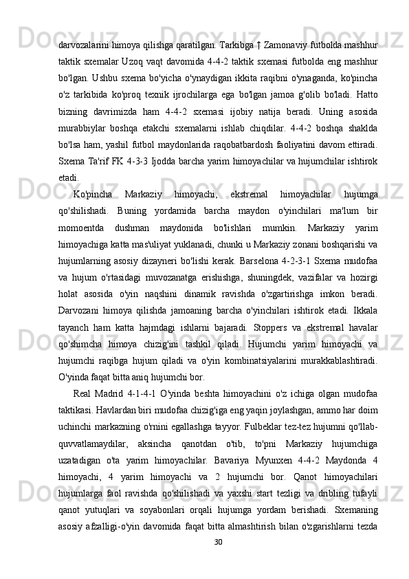 darvozalarini himoya qilishga qaratilgan. Tarkibga ↑ Zamonaviy futbolda mashhur
taktik  sxemalar  Uzoq  vaqt  davomida   4-4-2  taktik  sxemasi   futbolda  eng   mashhur
bo'lgan.   Ushbu   sxema   bo'yicha   o'ynaydigan   ikkita   raqibni   o'ynaganda,   ko'pincha
o'z   tarkibida   ko'proq   texnik   ijrochilarga   ega   bo'lgan   jamoa   g'olib   bo'ladi.   Hatto
bizning   davrimizda   ham   4-4-2   sxemasi   ijobiy   natija   beradi.   Uning   asosida
murabbiylar   boshqa   etakchi   sxemalarni   ishlab   chiqdilar.   4-4-2   boshqa   shaklda
bo'lsa ham, yashil futbol maydonlarida raqobatbardosh faoliyatini davom ettiradi.
Sxema Ta'rif FK 4-3-3 Ijodda barcha yarim himoyachilar va hujumchilar ishtirok
etadi. 
Ko'pincha   Markaziy   himoyachi,   ekstremal   himoyachilar   hujumga
qo'shilishadi.   Buning   yordamida   barcha   maydon   o'yinchilari   ma'lum   bir
momoentda   dushman   maydonida   bo'lishlari   mumkin.   Markaziy   yarim
himoyachiga katta mas'uliyat yuklanadi, chunki u Markaziy zonani boshqarishi va
hujumlarning   asosiy   dizayneri   bo'lishi   kerak.   Barselona   4-2-3-1   Sxema   mudofaa
va   hujum   o'rtasidagi   muvozanatga   erishishga,   shuningdek,   vazifalar   va   hozirgi
holat   asosida   o'yin   naqshini   dinamik   ravishda   o'zgartirishga   imkon   beradi.
Darvozani   himoya   qilishda   jamoaning   barcha   o'yinchilari   ishtirok   etadi.   Ikkala
tayanch   ham   katta   hajmdagi   ishlarni   bajaradi.   Stoppers   va   ekstremal   havalar
qo'shimcha   himoya   chizig'ini   tashkil   qiladi.   Hujumchi   yarim   himoyachi   va
hujumchi   raqibga   hujum   qiladi   va   o'yin   kombinatsiyalarini   murakkablashtiradi.
O'yinda faqat bitta aniq hujumchi bor. 
Real   Madrid   4-1-4-1   O'yinda   beshta   himoyachini   o'z   ichiga   olgan   mudofaa
taktikasi. Havlardan biri mudofaa chizig'iga eng yaqin joylashgan, ammo har doim
uchinchi markazning o'rnini egallashga tayyor. Fulbeklar tez-tez hujumni qo'llab-
quvvatlamaydilar,   aksincha   qanotdan   o'tib,   to'pni   Markaziy   hujumchiga
uzatadigan   o'ta   yarim   himoyachilar.   Bavariya   Myunxen   4-4-2   Maydonda   4
himoyachi,   4   yarim   himoyachi   va   2   hujumchi   bor.   Qanot   himoyachilari
hujumlarga   faol   ravishda   qo'shilishadi   va   yaxshi   start   tezligi   va   dribling   tufayli
qanot   yutuqlari   va   soyabonlari   orqali   hujumga   yordam   berishadi.   Sxemaning
asosiy   afzalligi-o'yin   davomida   faqat   bitta   almashtirish   bilan   o'zgarishlarni   tezda
30