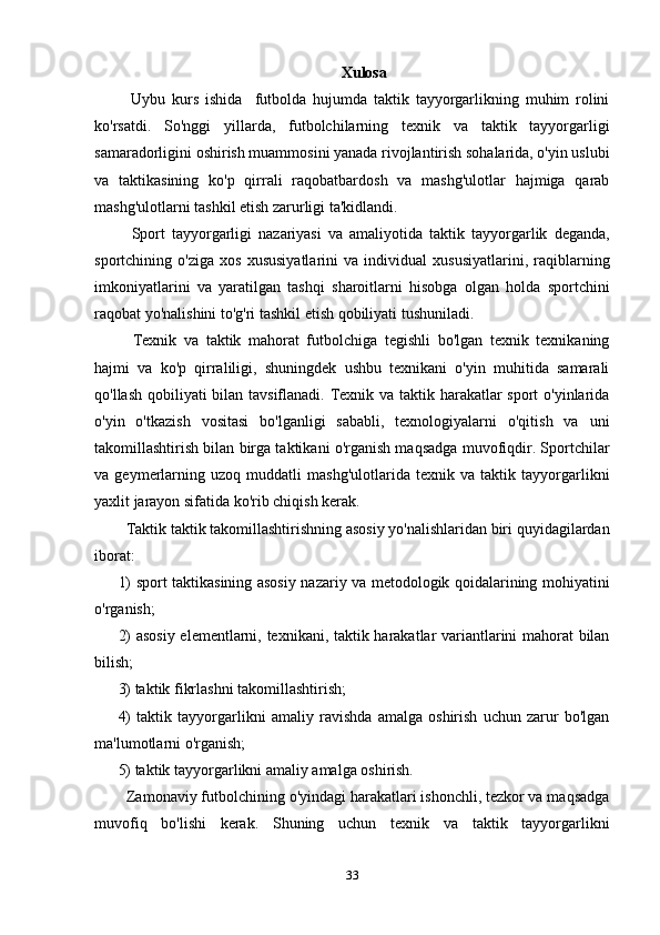 Xulosa
    Uybu   kurs   ishida     futbolda   hujumda   taktik   tayyorgarlikning   muhim   rolini
ko'rsatdi.   So'nggi   yillarda,   futbolchilarning   texnik   va   taktik   tayyorgarligi
samaradorligini oshirish muammosini yanada rivojlantirish sohalarida, o'yin uslubi
va   taktikasining   ko'p   qirrali   raqobatbardosh   va   mashg'ulotlar   hajmiga   qarab
mashg'ulotlarni tashkil etish zarurligi ta'kidlandi.
    Sport   tayyorgarligi   nazariyasi   va   amaliyotida   taktik   tayyorgarlik   deganda,
sportchining   o'ziga   xos   xususiyatlarini   va   individual   xususiyatlarini,   raqiblarning
imkoniyatlarini   va   yaratilgan   tashqi   sharoitlarni   hisobga   olgan   holda   sportchini
raqobat yo'nalishini to'g'ri tashkil etish qobiliyati tushuniladi.
    Texnik   va   taktik   mahorat   futbolchiga   tegishli   bo'lgan   texnik   texnikaning
hajmi   va   ko'p   qirraliligi,   shuningdek   ushbu   texnikani   o'yin   muhitida   samarali
qo'llash qobiliyati  bilan tavsiflanadi. Texnik va taktik harakatlar sport o'yinlarida
o'yin   o'tkazish   vositasi   bo'lganligi   sababli,   texnologiyalarni   o'qitish   va   uni
takomillashtirish bilan birga taktikani o'rganish maqsadga muvofiqdir. Sportchilar
va   geymerlarning   uzoq   muddatli   mashg'ulotlarida   texnik   va   taktik   tayyorgarlikni
yaxlit jarayon sifatida ko'rib chiqish kerak.
   Taktik taktik takomillashtirishning asosiy yo'nalishlaridan biri quyidagilardan
iborat:
1) sport taktikasining asosiy nazariy va metodologik qoidalarining mohiyatini
o'rganish;
2) asosiy elementlarni, texnikani, taktik harakatlar variantlarini mahorat bilan
bilish;
3) taktik fikrlashni takomillashtirish;
4)   taktik   tayyorgarlikni   amaliy   ravishda   amalga   oshirish   uchun   zarur   bo'lgan
ma'lumotlarni o'rganish;
5) taktik tayyorgarlikni amaliy amalga oshirish.
  Zamonaviy futbolchining o'yindagi harakatlari ishonchli, tezkor va maqsadga
muvofiq   bo'lishi   kerak.   Shuning   uchun   texnik   va   taktik   tayyorgarlikni
33