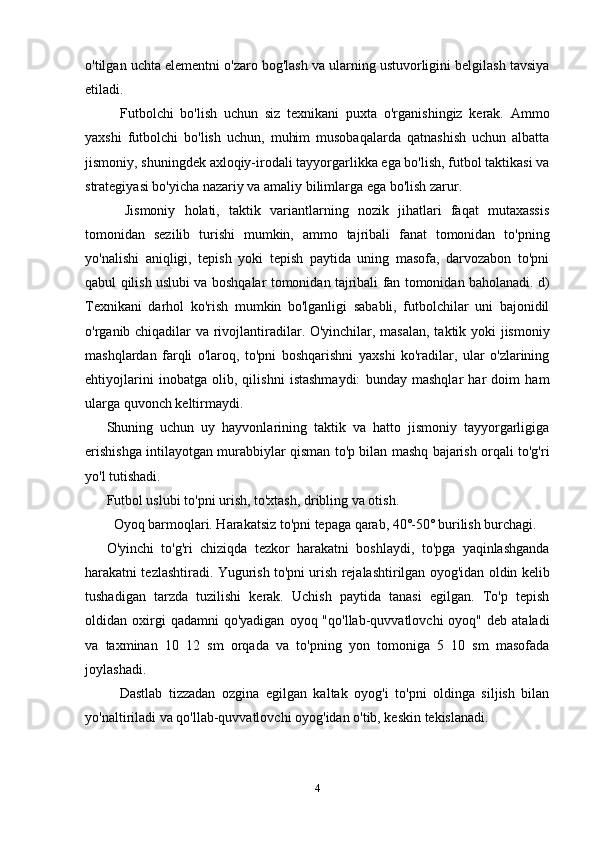 o'tilgan uchta elementni o'zaro bog'lash va ularning ustuvorligini belgilash tavsiya
etiladi.
    Futbolchi   bo'lish   uchun   siz   texnikani   puxta   o'rganishingiz   kerak.   Ammo
yaxshi   futbolchi   bo'lish   uchun,   muhim   musobaqalarda   qatnashish   uchun   albatta
jismoniy, shuningdek axloqiy-irodali tayyorgarlikka ega bo'lish, futbol taktikasi va
strategiyasi bo'yicha nazariy va amaliy bilimlarga ega bo'lish zarur.
    Jismoniy   holati,   taktik   variantlarning   nozik   jihatlari   faqat   mutaxassis
tomonidan   sezilib   turishi   mumkin,   ammo   tajribali   fanat   tomonidan   to'pning
yo'nalishi   aniqligi,   tepish   yoki   tepish   paytida   uning   masofa,   darvozabon   to'pni
qabul qilish uslubi va boshqalar tomonidan tajribali fan tomonidan baholanadi. d)
Texnikani   darhol   ko'rish   mumkin   bo'lganligi   sababli,   futbolchilar   uni   bajonidil
o'rganib chiqadilar va rivojlantiradilar. O'yinchilar, masalan, taktik yoki jismoniy
mashqlardan   farqli   o'laroq,   to'pni   boshqarishni   yaxshi   ko'radilar,   ular   o'zlarining
ehtiyojlarini   inobatga   olib,   qilishni   istashmaydi:   bunday   mashqlar   har   doim   ham
ularga quvonch keltirmaydi.
Shuning   uchun   uy   hayvonlarining   taktik   va   hatto   jismoniy   tayyorgarligiga
erishishga intilayotgan murabbiylar qisman to'p bilan mashq bajarish orqali to'g'ri
yo'l tutishadi.
Futbol uslubi to'pni urish, to'xtash, dribling va otish.
  Oyoq barmoqlari. Harakatsiz to'pni tepaga qarab, 40˚-50˚ burilish burchagi.
O'yinchi   to'g'ri   chiziqda   tezkor   harakatni   boshlaydi,   to'pga   yaqinlashganda
harakatni tezlashtiradi. Yugurish to'pni urish rejalashtirilgan oyog'idan oldin kelib
tushadigan   tarzda   tuzilishi   kerak.   Uchish   paytida   tanasi   egilgan.   To'p   tepish
oldidan  oxirgi  qadamni  qo'yadigan   oyoq  "qo'llab-quvvatlovchi   oyoq"  deb  ataladi
va   taxminan   10   12   sm   orqada   va   to'pning   yon   tomoniga   5   10   sm   masofada
joylashadi.
    Dastlab   tizzadan   ozgina   egilgan   kaltak   oyog'i   to'pni   oldinga   siljish   bilan
yo'naltiriladi va qo'llab-quvvatlovchi oyog'idan o'tib, keskin tekislanadi.
4 