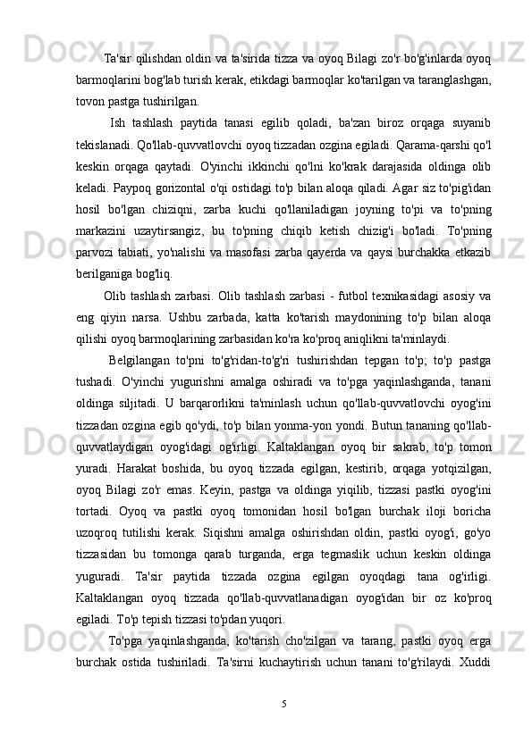    Ta'sir qilishdan oldin va ta'sirida tizza va oyoq Bilagi zo'r bo'g'inlarda oyoq
barmoqlarini bog'lab turish kerak, etikdagi barmoqlar ko'tarilgan va taranglashgan,
tovon pastga tushirilgan.
    Ish   tashlash   paytida   tanasi   egilib   qoladi,   ba'zan   biroz   orqaga   suyanib
tekislanadi. Qo'llab-quvvatlovchi oyoq tizzadan ozgina egiladi. Qarama-qarshi qo'l
keskin   orqaga   qaytadi.   O'yinchi   ikkinchi   qo'lni   ko'krak   darajasida   oldinga   olib
keladi. Paypoq gorizontal o'qi ostidagi to'p bilan aloqa qiladi. Agar siz to'pig'idan
hosil   bo'lgan   chiziqni,   zarba   kuchi   qo'llaniladigan   joyning   to'pi   va   to'pning
markazini   uzaytirsangiz,   bu   to'pning   chiqib   ketish   chizig'i   bo'ladi.   To'pning
parvozi   tabiati,   yo'nalishi   va   masofasi   zarba   qayerda   va   qaysi   burchakka   etkazib
berilganiga bog'liq.
    Olib tashlash   zarbasi.  Olib tashlash   zarbasi   -  futbol   texnikasidagi  asosiy   va
eng   qiyin   narsa.   Ushbu   zarbada,   katta   ko'tarish   maydonining   to'p   bilan   aloqa
qilishi oyoq barmoqlarining zarbasidan ko'ra ko'proq aniqlikni ta'minlaydi.
    Belgilangan   to'pni   to'g'ridan-to'g'ri   tushirishdan   tepgan   to'p;   to'p   pastga
tushadi.   O'yinchi   yugurishni   amalga   oshiradi   va   to'pga   yaqinlashganda,   tanani
oldinga   siljitadi.   U   barqarorlikni   ta'minlash   uchun   qo'llab-quvvatlovchi   oyog'ini
tizzadan ozgina egib qo'ydi, to'p bilan yonma-yon yondi. Butun tananing qo'llab-
quvvatlaydigan   oyog'idagi   og'irligi.   Kaltaklangan   oyoq   bir   sakrab,   to'p   tomon
yuradi.   Harakat   boshida,   bu   oyoq   tizzada   egilgan,   kestirib,   orqaga   yotqizilgan,
oyoq   Bilagi   zo'r   emas.   Keyin,   pastga   va   oldinga   yiqilib,   tizzasi   pastki   oyog'ini
tortadi.   Oyoq   va   pastki   oyoq   tomonidan   hosil   bo'lgan   burchak   iloji   boricha
uzoqroq   tutilishi   kerak.   Siqishni   amalga   oshirishdan   oldin,   pastki   oyog'i,   go'yo
tizzasidan   bu   tomonga   qarab   turganda,   erga   tegmaslik   uchun   keskin   oldinga
yuguradi.   Ta'sir   paytida   tizzada   ozgina   egilgan   oyoqdagi   tana   og'irligi.
Kaltaklangan   oyoq   tizzada   qo'llab-quvvatlanadigan   oyog'idan   bir   oz   ko'proq
egiladi. To'p tepish tizzasi to'pdan yuqori.
    To'pga   yaqinlashganda,   ko'tarish   cho'zilgan   va   tarang,   pastki   oyoq   erga
burchak   ostida   tushiriladi.   Ta'sirni   kuchaytirish   uchun   tanani   to'g'rilaydi.   Xuddi
5 