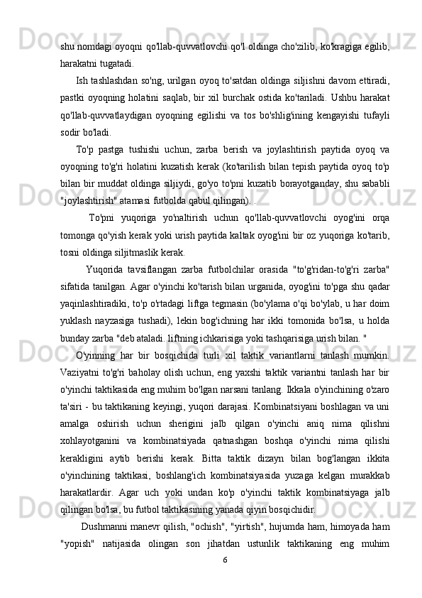 shu nomdagi oyoqni qo'llab-quvvatlovchi qo'l oldinga cho'zilib, ko'kragiga egilib,
harakatni tugatadi.
Ish tashlashdan  so'ng,  urilgan  oyoq to'satdan  oldinga siljishni  davom  ettiradi,
pastki  oyoqning  holatini  saqlab,   bir  xil  burchak  ostida   ko'tariladi.  Ushbu   harakat
qo'llab-quvvatlaydigan   oyoqning   egilishi   va   tos   bo'shlig'ining   kengayishi   tufayli
sodir bo'ladi.
To'p   pastga   tushishi   uchun,   zarba   berish   va   joylashtirish   paytida   oyoq   va
oyoqning to'g'ri  holatini  kuzatish kerak (ko'tarilish bilan tepish paytida oyoq to'p
bilan bir muddat oldinga siljiydi, go'yo to'pni kuzatib borayotganday, shu sababli
"joylashtirish" atamasi futbolda qabul qilingan). .
    To'pni   yuqoriga   yo'naltirish   uchun   qo'llab-quvvatlovchi   oyog'ini   orqa
tomonga qo'yish kerak yoki urish paytida kaltak oyog'ini bir oz yuqoriga ko'tarib,
tosni oldinga siljitmaslik kerak.
    Yuqorida   tavsiflangan   zarba   futbolchilar   orasida   "to'g'ridan-to'g'ri   zarba"
sifatida tanilgan. Agar o'yinchi ko'tarish bilan urganida, oyog'ini to'pga shu qadar
yaqinlashtiradiki, to'p o'rtadagi liftga tegmasin (bo'ylama o'qi bo'ylab, u har doim
yuklash   nayzasiga   tushadi),   lekin   bog'ichning   har   ikki   tomonida   bo'lsa,   u   holda
bunday zarba "deb ataladi. liftning ichkarisiga yoki tashqarisiga urish bilan. "
O'yinning   har   bir   bosqichida   turli   xil   taktik   variantlarni   tanlash   mumkin.
Vaziyatni   to'g'ri   baholay   olish   uchun,   eng   yaxshi   taktik   variantni   tanlash   har   bir
o'yinchi taktikasida eng muhim bo'lgan narsani tanlang. Ikkala o'yinchining o'zaro
ta'siri - bu taktikaning keyingi, yuqori darajasi. Kombinatsiyani  boshlagan va uni
amalga   oshirish   uchun   sherigini   jalb   qilgan   o'yinchi   aniq   nima   qilishni
xohlayotganini   va   kombinatsiyada   qatnashgan   boshqa   o'yinchi   nima   qilishi
kerakligini   aytib   berishi   kerak.   Bitta   taktik   dizayn   bilan   bog'langan   ikkita
o'yinchining   taktikasi,   boshlang'ich   kombinatsiyasida   yuzaga   kelgan   murakkab
harakatlardir.   Agar   uch   yoki   undan   ko'p   o'yinchi   taktik   kombinatsiyaga   jalb
qilingan bo'lsa, bu futbol taktikasining yanada qiyin bosqichidir.
   Dushmanni manevr qilish, "ochish", "yirtish", hujumda ham, himoyada ham
"yopish"   natijasida   olingan   son   jihatdan   ustunlik   taktikaning   eng   muhim
6