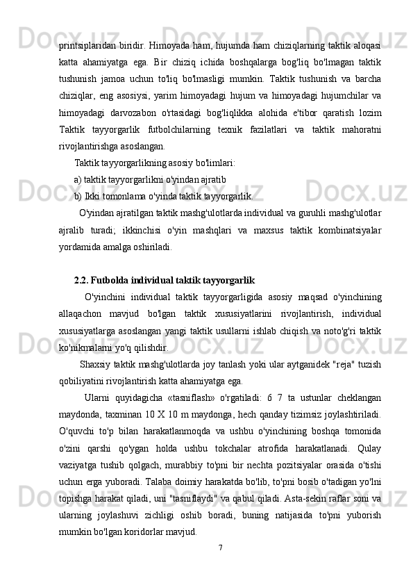 printsiplaridan  biridir.  Himoyada   ham,  hujumda   ham   chiziqlarning  taktik  aloqasi
katta   ahamiyatga   ega.   Bir   chiziq   ichida   boshqalarga   bog'liq   bo'lmagan   taktik
tushunish   jamoa   uchun   to'liq   bo'lmasligi   mumkin.   Taktik   tushunish   va   barcha
chiziqlar,   eng   asosiysi,   yarim   himoyadagi   hujum   va   himoyadagi   hujumchilar   va
himoyadagi   darvozabon   o'rtasidagi   bog'liqlikka   alohida   e'tibor   qaratish   lozim
Taktik   tayyorgarlik   futbolchilarning   texnik   fazilatlari   va   taktik   mahoratni
rivojlantirishga asoslangan.
Taktik tayyorgarlikning asosiy bo'limlari:
a) taktik tayyorgarlikni o'yindan ajratib
b) Ikki tomonlama o'yinda taktik tayyorgarlik.
  O'yindan ajratilgan taktik mashg'ulotlarda individual va guruhli mashg'ulotlar
ajralib   turadi;   ikkinchisi   o'yin   mashqlari   va   maxsus   taktik   kombinatsiyalar
yordamida amalga oshiriladi.
2.2. Futbolda individual taktik tayyorgarlik
    O'yinchini   individual   taktik   tayyorgarligida   asosiy   maqsad   o'yinchining
allaqachon   mavjud   bo'lgan   taktik   xususiyatlarini   rivojlantirish,   individual
xususiyatlarga   asoslangan   yangi   taktik   usullarni   ishlab   chiqish   va   noto'g'ri   taktik
ko'nikmalarni yo'q qilishdir.
   Shaxsiy taktik mashg'ulotlarda joy tanlash yoki ular aytganidek "reja" tuzish
qobiliyatini rivojlantirish katta ahamiyatga ega.
    Ularni   quyidagicha   «tasniflash»   o'rgatiladi:   6   7   ta   ustunlar   cheklangan
maydonda, taxminan 10 X 10 m maydonga, hech qanday tizimsiz joylashtiriladi.
O'quvchi   to'p   bilan   harakatlanmoqda   va   ushbu   o'yinchining   boshqa   tomonida
o'zini   qarshi   qo'ygan   holda   ushbu   tokchalar   atrofida   harakatlanadi.   Qulay
vaziyatga   tushib   qolgach,   murabbiy   to'pni   bir   nechta   pozitsiyalar   orasida   o'tishi
uchun erga yuboradi. Talaba doimiy harakatda bo'lib, to'pni bosib o'tadigan yo'lni
topishga harakat qiladi, uni "tasniflaydi" va qabul qiladi. Asta-sekin raflar soni va
ularning   joylashuvi   zichligi   oshib   boradi,   buning   natijasida   to'pni   yuborish
mumkin bo'lgan koridorlar mavjud.
7 