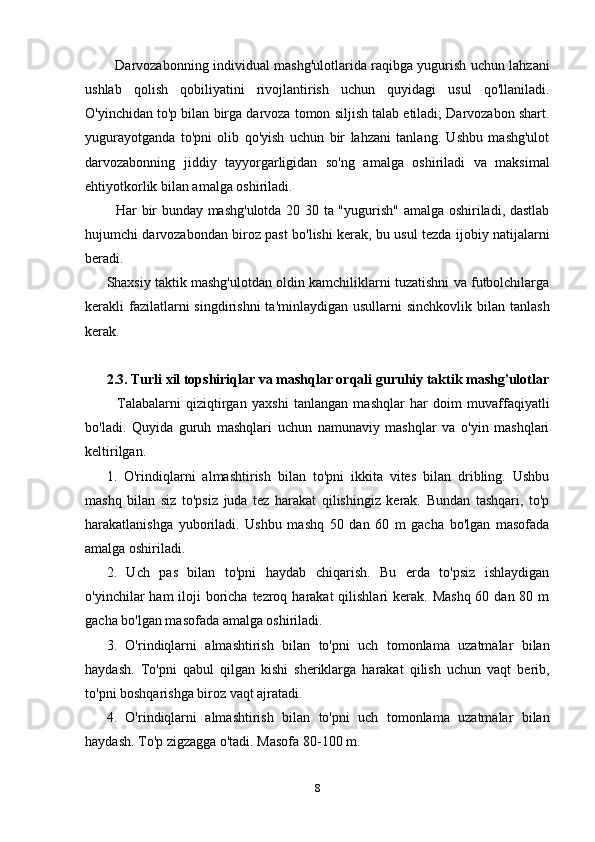Darvozabonning individual mashg'ulotlarida raqibga yugurish uchun lahzani
ushlab   qolish   qobiliyatini   rivojlantirish   uchun   quyidagi   usul   qo'llaniladi.
O'yinchidan to'p bilan birga darvoza tomon siljish talab etiladi; Darvozabon shart.
yugurayotganda   to'pni   olib   qo'yish   uchun   bir   lahzani   tanlang.   Ushbu   mashg'ulot
darvozabonning   jiddiy   tayyorgarligidan   so'ng   amalga   oshiriladi   va   maksimal
ehtiyotkorlik bilan amalga oshiriladi.
   Har bir bunday mashg'ulotda 20 30 ta "yugurish" amalga oshiriladi, dastlab
hujumchi darvozabondan biroz past bo'lishi kerak, bu usul tezda ijobiy natijalarni
beradi.
Shaxsiy taktik mashg'ulotdan oldin kamchiliklarni tuzatishni va futbolchilarga
kerakli  fazilatlarni   singdirishni   ta'minlaydigan  usullarni  sinchkovlik  bilan tanlash
kerak.
2.3. Turli xil topshiriqlar va mashqlar orqali guruhiy taktik mashg'ulotlar
    Talabalarni   qiziqtirgan   yaxshi   tanlangan   mashqlar   har   doim   muvaffaqiyatli
bo'ladi.   Quyida   guruh   mashqlari   uchun   namunaviy   mashqlar   va   o'yin   mashqlari
keltirilgan.
1.   O'rindiqlarni   almashtirish   bilan   to'pni   ikkita   vites   bilan   dribling.   Ushbu
mashq   bilan   siz   to'psiz   juda   tez   harakat   qilishingiz   kerak.   Bundan   tashqari,   to'p
harakatlanishga   yuboriladi.   Ushbu   mashq   50   dan   60   m   gacha   bo'lgan   masofada
amalga oshiriladi.
2.   Uch   pas   bilan   to'pni   haydab   chiqarish.   Bu   erda   to'psiz   ishlaydigan
o'yinchilar  ham  iloji  boricha tezroq harakat  qilishlari  kerak. Mashq  60 dan 80 m
gacha bo'lgan masofada amalga oshiriladi.
3.   O'rindiqlarni   almashtirish   bilan   to'pni   uch   tomonlama   uzatmalar   bilan
haydash.   To'pni   qabul   qilgan   kishi   sheriklarga   harakat   qilish   uchun   vaqt   berib,
to'pni boshqarishga biroz vaqt ajratadi.
4.   O'rindiqlarni   almashtirish   bilan   to'pni   uch   tomonlama   uzatmalar   bilan
haydash. To'p zigzagga o'tadi. Masofa 80-100 m.
8